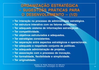 ORGANIZAÇÃO ESTRATÉGICA
– SUGESTÕES PRÁTICAS PARA
O DESENVOLVIMENTO – (1/2)
•
•
•
•
•
•
•
•
•
•
•
•

Ter
Ter
Ter
Ter
Ter
Ter
Ter
Ter
Ter
Ter
Ter
Ter

interação no processo de administração estratégica.
estrutura interativa com os fatores ambientais.
adequado sistema de informações estratégicas.
competitividade.
objetivos estruturados e adequados.
estratégias consistentes.
separação entre aspectos estratégicos e operacionais.
adequado e respeitado conjunto de políticas.
adequada administração de projetos.
associação com o processo de inovação.
formalidade, flexibilidade e simplicidade.
originalidade.
Djalma de Pinho Rebouças de Oliveira
Administração Estratégica na Prática

84

 