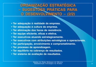 ORGANIZAÇÃO ESTRATÉGICA
– SUGESTÕES PRÁTICAS PARA
O DESENVOLVIMENTO – (2/2)
•
•
•
•
•
•
•
•
•
•

Ter
Ter
Ter
Ter
Ter
Ter
Ter
Ter
Ter
Ter

adequação à realidade da empresa.
adequação à cultura da empresa.
eliminação dos focos de resistência.
equipe eficiente, eficaz e efetiva.
executivos atuando estrategicamente.
executivos com atribuições estratégicas e operacionais.
participação, envolvimento e comprometimento.
processo de aprendizagem.
equilíbrio na cobrança de resultados.
sistema de avaliação de resultados.

Djalma de Pinho Rebouças de Oliveira
Administração Estratégica na Prática

85

 