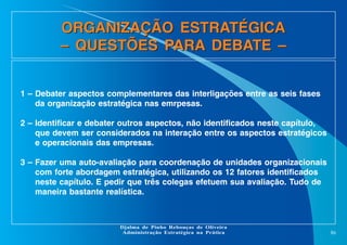 ORGANIZAÇÃO ESTRATÉGICA
– QUESTÕES PARA DEBATE –
1 – Debater aspectos complementares das interligações entre as seis fases
da organização estratégica nas emrpesas.
2 – Identificar e debater outros aspectos, não identificados neste capítulo,
que devem ser considerados na interação entre os aspectos estratégicos
e operacionais das empresas.
3 – Fazer uma auto-avaliação para coordenação de unidades organizacionais
com forte abordagem estratégica, utilizando os 12 fatores identificados
neste capítulo. E pedir que três colegas efetuem sua avaliação. Tudo de
maneira bastante realística.

Djalma de Pinho Rebouças de Oliveira
Administração Estratégica na Prática

86

 