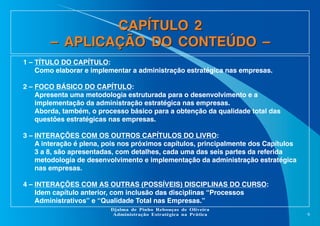 CAPÍTULO 2
– APLICAÇÃO DO CONTEÚDO –
1 – TÍTULO DO CAPÍTULO:
Como elaborar e implementar a administração estratégica nas empresas.
2 – FOCO BÁSICO DO CAPÍTULO:
Apresenta uma metodologia estruturada para o desenvolvimento e a
implementação da administração estratégica nas empresas.
Aborda, também, o processo básico para a obtenção da qualidade total das
questões estratégicas nas empresas.
3 – INTERAÇÕES COM OS OUTROS CAPÍTULOS DO LIVRO:
A interação é plena, pois nos próximos capítulos, principalmente dos Capítulos
3 a 8, são apresentadas, com detalhes, cada uma das seis partes da referida
metodologia de desenvolvimento e implementação da administração estratégica
nas empresas.
4 – INTERAÇÕES COM AS OUTRAS (POSSÍVEIS) DISCIPLINAS DO CURSO:
Idem capítulo anterior, com inclusão das disciplinas “Processos
Administrativos” e “Qualidade Total nas Empresas.”
Djalma de Pinho Rebouças de Oliveira
Administração Estratégica na Prática

9

 
