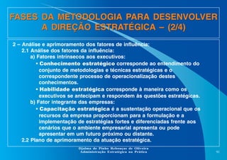 FASES DA METODOLOGIA PARA DESENVOLVER
A DIREÇÃO ESTRATÉGICA – (2/4)
2 – Análise e aprimoramento dos fatores de influência:
2.1 Análise dos fatores da influência:
a) Fatores intrínsecos aos executivos:
• Conhecimento estratégico corresponde ao entendimento do
conjunto de metodologias e técnicas estratégicas e o
correspondente processo de operacionalização destes
conhecimentos.
• Habilidade estratégica corresponde à maneira como os
executivos se antecipam e respondem às questões estratégicas.
b) Fator integrante das empresas:
• Capacitação estratégica é a sustentação operacional que os
recursos da empresa proporcionam para a formulação e a
implementação de estratégias fortes e diferenciadas frente aos
cenários que o ambiente empresarial apresenta ou pode
apresentar em um futuro próximo ou distante.
2.2 Plano de aprimoramento da atuação estratégica.
Djalma de Pinho Rebouças de Oliveira
Administração Estratégica na Prática

91

 