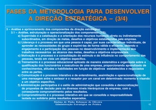 FASES DA METODOLOGIA PARA DESENVOLVER
A DIREÇÃO ESTRATÉGICA – (3/4)
3 – Análise e aprimoramento dos componentes da direção estratégica:
3.1 – Análise, estruturação e operacionalização dos componentes (1/2):
a) Supervisão é a catalisação e a orientação dos recursos humanos, direta ou indiretamente
subordinados, em direção às metas, desafios e objetivos estabelecidos pela empresa.
b) Liderança é o processo em que uma pessoa é capaz, por suas características individuais, de
aprender as necessidades do grupo e expimi-las de forma válida e eficiente, obtendo o
engajamento e a participação das pessoas no desenvolvimento e implementação dos
trabalhos necessários ao alcance das metas, desafios e objetivos empresariais.
c) Motivação é o processo e a consolidação do estímulo e da influência no comportamento das
pessoas, tendo em vista um objetivo específico.
d) Treinamento é o processo educacional aplicado de maneira sistemática e organizada sobre a
qualificação dos funcionários e executivos de uma empresa, proporcionando aprendizado de
conhecimentos, atitudes e habilidades em função de objetivos estabelecidos e negociados
entre as partes.
e) Comunicação é o processo interativo e de entendimento, assimilação e operacionalização de
uma mensagem entre o emissor e o receptor por um canal em determinado momento e visando
a um objetivo específico.
f) Administração participativa é o estilo de administração que consolida a democratização
de propostas de decisão para os diversos níveis hierárquicos da empresa, com o
conseqüente comprometimento pelos resultados.
g) Comprometimento é o processo interativo em que se consolida a responsabilidade
isolada ou solidária pelos resultados esperados.
Djalma de Pinho Rebouças de Oliveira
Administração Estratégica na Prática

92

 