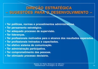 DIREÇÃO ESTRATÉGICA
– SUGESTÕES PARA O DESENVOLVIMENTO –
•
•
•
•
•
•
•
•
•
•

Ter
Ter
Ter
Ter
Ter
Ter
Ter
Ter
Ter
Ter

políticas, normas e procedimentos administrativos.
pensamento estratégico.
adequado processo de supervisão.
lideranças.
profissionais motivados para o alcance dos resultados esperados.
profissionais treinados e capacitados.
efetivo sistema de comunicação.
administração participativa.
comprometimento das pessoas.
otimizado processo decisório.

Djalma de Pinho Rebouças de Oliveira
Administração Estratégica na Prática

94

 