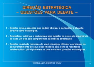 DIREÇÃO ESTRATÉGICA
– QUESTÕES PARA DEBATE –

1 – Debater outros aspectos que podem otimizar e consolidar a atuação
diretiva como estratégica.
2 – Estabelecer critérios e parâmetros para debater os níveis de importância
de cada um dos oito componentes da direção estratégica.
3 – Debater possíveis maneiras de você conseguir otimizar o processo de
comprometimento de seus subordinados para com os resultados
estabelecidos, principalmente os que envolvem questões estratégicas.

Djalma de Pinho Rebouças de Oliveira
Administração Estratégica na Prática

95

 