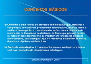 CONCEITOS BÁSICOS

a) Controle é uma função do processo administrativo que, mediante a
comparação com padrões previamente estabelecidos, procura medir e
avaliar o desempenho e o resultado das ações, com a finalidade de
realimentar os tomadores de decisões, de forma que possam corrigir
ou reforçar esse desempenho ou interferir em funções do processo
administrativo, para assegurar que os resultados satisfaçam às metas,
desafios e objetivos estabelecidos.
b) Controle estratégico é o acompanhamento e avaliação, em tempo
real, dos resultados do planejamento estratégico.

Djalma de Pinho Rebouças de Oliveira
Administração Estratégica na Prática

99

 