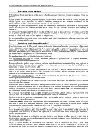 10 - Paulo Werneck - Administração Financeira: Aspectos Jurídicos



3            Impostos sobre a Renda I
O Imposto de Renda abrange as rendas e proventos de quaisquer naturezas obtidas por pessoas físicas ou
jurídicas.
O fato gerador é a aquisição da disponibilidade econômica ou jurídica, por meio de rendas advindas do
capital (lucros, juros, aluguéis), do trabalho (salários, pagamentos por serviços prestados) ou da
combinação de ambos, incluídos quaisquer acréscimos patrimoniais.
Em princípio o cálculo da renda efetiva levará em consideração as despesas necessárias à aquisição das
rendas, subtraindo-as das receitas, de modo a que o saldo, ou seja, o efetivo acréscimo, seja oferecido à
tributação.
As formas de tributação dependerão do tipo do contribuinte: para as pessoas físicas teremos o pagamento
mensal pelo próprio (carnê-leão), bem como o desconto na direto na fonte pela fonte pagadora (Imposto de
Renda na Fonte - IRF), que assume o papel de responsável.
As pessoas jurídicas, dentro de certos limites, podem optar pela tributação sobre o lucro presumido ou pelo
lucro real, ou ainda pelo Simples.
3.1          Imposto de Renda Pessoa Física (IRPF)
O período de apuração do IR é anual, mas os rendimentos da pessoa física são tributados no mês em que
forem recebidos, ou seja, naquele em que a fonte pagadora entregar os recursos. No fim do ano é feita uma
declaração de ajuste, na qual são informados os valores recebidos durante o ano e os pagamentos mensais
efetuados à Fazenda Pública, bem como os descontados na fonte, havendo a restituição do saldo favorável
ao contribuinte ou o pagamento do saldo favorável à União.
Os rendimentos podem ser tributáveis ou não tributáveis.
São rendimentos tributáveis os salários, honorários, pensões e aposentadorias; os aluguéis recebidos;
lucros de atividades comerciais eventuais.
Esses rendimentos podem sofrer desconto na fonte, quando pagos por pessoa jurídica; caso contrário o
contribuinte deverá fazer os cálculos, recolher o imposto devido no mês, por meio do "carnê-leão", e na
declaração de ajuste anual recalcular tudo.
Outros são rendimentos tributáveis exclusivamente na fonte, isto é, a fonte pagadora recolhe o imposto
devido e não haverá ajuste posterior. São exemplos o 13º salário, prêmios recebidos em corridas de
cavalos, rendimentos de aplicação em renda fixa.
Há rendimentos não tributáveis pelo IR, como rendimentos de cadernetas de poupança, heranças,
indenizações por rescisão de contrato de trabalho.
Há despesas, efetuadas para o recebimento dos rendimentos, que podem ser abatidas, como impostos
referentes a imóvel alugado.
Como o fato gerador do IR é a aquisição da disponibilidade econômica, e como a pessoa ou grupo familiar
necessita de efetuar despesas para a manutenção da sua atividade econômica, tais como tratamentos
médicos, alimentação e investimentos em educação, estão previstas deduções, com despesas médicas,
contribuições à previdência (pública ou privada) e instrução.
No formulário há um campo para dedução com pensão alimentícia judicial: esta não é propriamente uma
dedução, mas um estorno de receita que não pertence de direito ao contribuinte.
Finalmente, tendo em vista as necessidades vitais - alimentação, abrigo, vestuário - existe o abatimento
com o próprio e seus dependentes.
O imposto devido é calculado pela diferença entre os rendimentos tributáveis, excluídos os de tributação
exclusiva na fonte, e as deduções admitidas, o que define a base de cálculo. A esta se aplica a tabela
progressiva, que busca cumprir o princípio constitucional da capacidade contributiva.
Como o contribuinte, ao longo do ano, já antecipou o recolhimento de diversas parcelas, seja pelo imposto
retido pelas fontes pagadoras, seja pela utilização do carnê-leão, esses recolhimentos serão totalizados e
comparados com o imposto de devido: se superiores, o contribuinte terá direito a devolução, se inferior,
deverá recolher o saldo.
Na declaração de ajuste o contribuinte tem que declarar seus bens e dívidas: isso serve para que a
administração compare a evolução do seu patrimônio com a renda declarada, com a finalidade de prevenir e
verificar casos de sonegação.
No IR podemos verificar a coexistência dos caracteres fiscal e extrafiscal do tributo. Fiscal, pela
universalidade de sua aplicação, pelas alíquotas elevadas e por ser a maior arrecadação de imposto de
competência da União; extrafiscal por assumir um papel, mesmo tímido, de redistribuição da renda, pela
 
