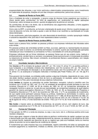 Paulo Werneck - Administração Financeira: Aspectos Jurídicos - 11


progressividade das alíquotas, e por incluir estímulos a determinados comportamentos, como investimento
em cadernetas de poupança, doações em prol das crianças e adolescentes, patrocínios culturais.
3.2         Imposto de Renda na Fonte (IRF)
Com a finalidade de evitar a sonegação, o governo exige de diversas fontes pagadoras que recolham o
tributo devido pelos contribuintes: na folha de pagamentos, em rendimentos do capital (aplicações
financeiras), sobre remessas ao exterior, quando do pagamento de prêmios em sorteios.
Os contribuintes, de fato e de direito, são os beneficiários dos pagamentos efetuados, a fonte pagadora
recolhe o tributo como responsável.
Como visto no IRPF, o contribuinte, ao formular a declaração de ajuste anual, informa o quanto já pagou por
meio do desconto na fonte, de modo a ajustar o valor do tributo a ser recolhido ou reembolsado em função
dessa declaração.
O não recolhimento, pela fonte pagadora, do valor descontado do beneficiário, constitui apropriação indébita
e caracteriza depositário infiel, pois esta é mera repassadora desse numerário.
3.3         Imposto de Renda Pessoa Jurídica (IRPJ)
Assim como a pessoa física, também as pessoas jurídicas e as empresas individuais são tributadas sobre
suas rendas.
Por pessoas jurídicas são entendidas também as filiais, sucursais, agências ou representações de pessoas
jurídicas com sede no exterior; os comitentes domiciliados no exterior, quanto aos resultados das operações
realizadas por seus mandatários ou comissários no País; e sociedades em conta de participação.
Empresas individuais são as firmas individuais; as pessoas físicas que em seu próprio nome, habitual e
profissionalmente, vendam bens ou serviços; e as pessoas físicas que promovam a incorporação de prédios
ou loteamento de terrenos. Não incluem, entretanto, os profissionais liberais e assemelhados, com relação
ao próprio trabalho.
3.4         Imunidade, Isenção e Não-Incidência
São imunes ao IR os templos de qualquer culto (CF, art. 150, inciso VI, alínea “b”); os partidos políticos e
suas fundações; e as entidades sindicais dos trabalhadores, sem fins lucrativos (CF, art. 150, inciso VI,
alínea “c”); as instituições de educação e as de assistência social, sem fins lucrativos (CF, art. 150, inciso
VI, alínea “c”); as autarquias e fundações instituídas e mantidas pelo Poder Público, (CF, art. 150, §§ 2º e
3º).
Para gozarem da imunidade, as entidades estão sujeitas a algumas limitações, dependendo do caso, como
não poder distribuir qualquer parcela a título de lucro ou participação no resultado; aplicar integralmente
seus recursos no País, para manutenção de seus objetivos institucionais.
Estão isentas do imposto as instituições de caráter filantrópico, recreativo, cultural e científico sem fins
lucrativos (Lei nº 9.532, de 1997, arts. 15 e 18), as entidades de previdência privada fechadas ou sem fins
lucrativos (Decreto-Lei nº 2.065, de 26 de outubro de 1983, art. 6º); as companhias estrangeiras de
navegação marítima e aérea se, no país de sua nacionalidade, as companhias brasileiras de igual objetivo
gozarem da mesma prerrogativa (Decreto-Lei nº 5.844, de 1943, art. 30; as Associações de Poupança e
Empréstimo (Decreto-Lei nº 70, de 21 de novembro de 1966, arts. 1º e 7º); as sociedades de investimento,
de cujo capital social participem pessoas físicas ou jurídicas, residentes ou domiciliadas no exterior, que
propiciem o ingresso de recursos externos no País (Decreto-Lei nº 1.986, de 28 de dezembro de 1982, art.
1º); a binacional ITAIPU (Decreto Legislativo nº 23, de 30 de maio de 1973, art. XII, e Decreto nº 72.707, de
28 de agosto de 1973); o Fundo Garantidor de Crédito - FGC (Lei nº 9.710, de 19 de novembro de 1998, art.
4º).
Não Incide o imposto sobre as atividades econômicas, de proveito comum, sem objetivo de lucro, das
sociedades cooperativas (Lei nº 5.764, de 16 de dezembro de 1971, art. 3º, e Lei nº 9.532, de 1997, art. 69).
3.5         Formas de Tributação
O fato gerador do IRPJ é a renda da empresa, ou seja, o seu lucro, isto é, a diferença positiva entre suas
receitas e despesas.
Como regra geral, integram a base de cálculo todos os ganhos e rendimentos de capital, qualquer que seja
a denominação que lhes seja dada, independentemente da natureza, da espécie ou da existência de título
ou contrato escrito, bastando que decorram de ato ou negócio que, pela sua finalidade, tenha os mesmos
efeitos do previsto na norma específica de incidência do imposto.
É fundamental que cada empresa faça sua contabilidade, registro sistemático de todas as operações que
envolvam pagamento ou recebimento, imediato ou diferido, como forma de obtenção de informações vitais
 