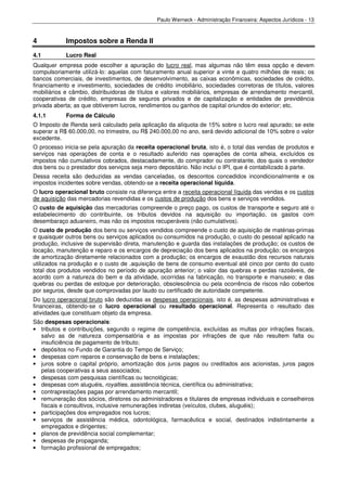 Paulo Werneck - Administração Financeira: Aspectos Jurídicos - 13



4           Impostos sobre a Renda II
4.1         Lucro Real
Qualquer empresa pode escolher a apuração do lucro real, mas algumas não têm essa opção e devem
compulsoriamente utilizá-lo: aquelas com faturamento anual superior a vinte e quatro milhões de reais; os
bancos comerciais, de investimentos, de desenvolvimento, as caixas econômicas, sociedades de crédito,
financiamento e investimento, sociedades de crédito imobiliário, sociedades corretoras de títulos, valores
mobiliários e câmbio, distribuidoras de títulos e valores mobiliários, empresas de arrendamento mercantil,
cooperativas de crédito, empresas de seguros privados e de capitalização e entidades de previdência
privada aberta; as que obtiverem lucros, rendimentos ou ganhos de capital oriundos do exterior; etc.
4.1.1       Forma de Cálculo
O Imposto de Renda será calculado pela aplicação da alíquota de 15% sobre o lucro real apurado; se este
superar a R$ 60.000,00, no trimestre, ou R$ 240.000,00 no ano, será devido adicional de 10% sobre o valor
excedente.
O processo inicia-se pela apuração da receita operacional bruta, isto é, o total das vendas de produtos e
serviços nas operações de conta e o resultado auferido nas operações de conta alheia, excluídos os
impostos não cumulativos cobrados, destacadamente, do comprador ou contratante, dos quais o vendedor
dos bens ou o prestador dos serviços seja mero depositário. Não inclui o IPI, que é contabilizado à parte.
Dessa receita são deduzidas as vendas canceladas, os descontos concedidos incondicionalmente e os
impostos incidentes sobre vendas, obtendo-se a receita operacional líquida.
O lucro operacional bruto consiste na diferença entre a receita operacional líquida das vendas e os custos
de aquisição das mercadorias revendidas e os custos de produção dos bens e serviços vendidos.
O custo de aquisição das mercadorias compreende o preço pago, os custos de transporte e seguro até o
estabelecimento do contribuinte, os tributos devidos na aquisição ou importação, os gastos com
desembaraço aduaneiro, mas não os impostos recuperáveis (não cumulativos).
O custo de produção dos bens ou serviços vendidos compreende o custo de aquisição de matérias-primas
e quaisquer outros bens ou serviços aplicados ou consumidos na produção, o custo do pessoal aplicado na
produção, inclusive de supervisão direta, manutenção e guarda das instalações de produção; os custos de
locação, manutenção e reparo e os encargos de depreciação dos bens aplicados na produção; os encargos
de amortização diretamente relacionados com a produção; os encargos de exaustão dos recursos naturais
utilizados na produção e o custo de .aquisição de bens de consumo eventual até cinco por cento do custo
total dos produtos vendidos no período de apuração anterior; o valor das quebras e perdas razoáveis, de
acordo com a natureza do bem e da atividade, ocorridas na fabricação, no transporte e manuseio; e das
quebras ou perdas de estoque por deterioração, obsolescência ou pela ocorrência de riscos não cobertos
por seguros, desde que comprovadas por laudo ou certificado de autoridade competente.
Do lucro operacional bruto são deduzidas as despesas operacionais, isto é, as despesas administrativas e
financeiras, obtendo-se o lucro operacional ou resultado operacional. Representa o resultado das
atividades que constituam objeto da empresa.
São despesas operacionais:
• tributos e contribuições, segundo o regime de competência, excluídas as multas por infrações fiscais,
  salvo as de natureza compensatória e as impostas por infrações de que não resultem falta ou
  insuficiência de pagamento de tributo;
• depósitos no Fundo de Garantia do Tempo de Serviço;
• despesas com reparos e conservação de bens e instalações;
• juros sobre o capital próprio, amortização dos juros pagos ou creditados aos acionistas, juros pagos
  pelas cooperativas a seus associados;
• despesas com pesquisas científicas ou tecnológicas;
• despesas com aluguéis, royalties, assistência técnica, científica ou administrativa;
• contraprestações pagas por arrendamento mercantil;
• remuneração dos sócios, diretores ou administradores e titulares de empresas individuais e conselheiros
  fiscais e consultivos, inclusive remunerações indiretas (veículos, clubes, aluguéis);
• participações dos empregados nos lucros;
• serviços de assistência médica, odontológica, farmacêutica e social, destinados indistintamente a
  empregados e dirigentes;
• planos de previdência social complementar;
• despesas de propaganda;
• formação profissional de empregados;
 