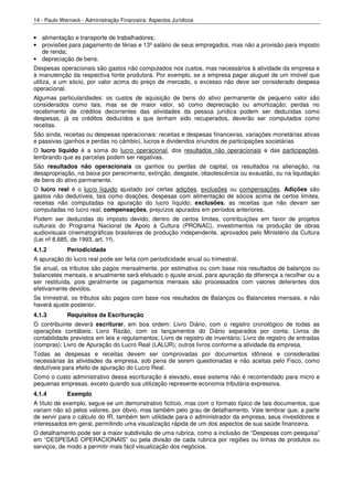 14 - Paulo Werneck - Administração Financeira: Aspectos Jurídicos


• alimentação e transporte de trabalhadores;
• provisões para pagamento de férias e 13º salário de seus empregados, mas não a provisão para imposto
  de renda;
• depreciação de bens.
Despesas operacionais são gastos não computados nos custos, mas necessários à atividade da empresa e
à manutenção da respectiva fonte produtora. Por exemplo, se a empresa pagar aluguel de um imóvel que
utiliza, a um sócio, por valor acima do preço de mercado, o excesso não deve ser considerado despesa
operacional.
Algumas particularidades:    os custos de aquisição de bens do ativo permanente de pequeno valor são
considerados como tais,      mas se de maior valor, só como depreciação ou amortização; perdas no
recebimento de créditos      decorrentes das atividades da pessoa jurídica podem ser deduzidas como
despesas, já os créditos     deduzidos e que tenham sido recuperados, deverão ser computados como
receitas.
São ainda, receitas ou despesas operacionais: receitas e despesas financeiras, variações monetárias ativas
e passivas (ganhos e perdas no câmbio), lucros e dividendos oriundos de participações societárias
O lucro líquido é a soma do lucro operacional, dos resultados não operacionais e das participações,
lembrando que as parcelas podem ser negativas.
São resultados não operacionais os ganhos ou perdas de capital, os resultados na alienação, na
desapropriação, na baixa por perecimento, extinção, desgaste, obsolescência ou exaustão, ou na liquidação
de bens do ativo permanente.
O lucro real é o lucro líquido ajustado por certas adições, exclusões ou compensações. Adições são
gastos não dedutíveis, tais como doações, despesas com alimentação de sócios acima de certos limites,
receitas não computadas na apuração do lucro líquido; exclusões, as receitas que não devam ser
computadas no lucro real; compensações, prejuízos apurados em períodos anteriores.
Podem ser deduzidas do imposto devido, dentro de certos limites, contribuições em favor de projetos
culturais do Programa Nacional de Apoio à Cultura (PRONAC), investimentos na produção de obras
audiovisuais cinematográficas brasileiras de produção independente, aprovados pelo Ministério da Cultura
(Lei nº 8.685, de 1993, art. 1º).
4.1.2        Periodicidade
A apuração do lucro real pode ser feita com periodicidade anual ou trimestral.
Se anual, os tributos são pagos mensalmente, por estimativa ou com base nos resultados de balanços ou
balancetes mensais, e anualmente será efetuado o ajuste anual, para apuração da diferença a recolher ou a
ser restituída, pois geralmente os pagamentos mensais são processados com valores deferentes dos
efetivamente devidos.
Se trimestral, os tributos são pagos com base nos resultados de Balanços ou Balancetes mensais, e não
haverá ajuste posterior.
4.1.3        Requisitos da Escrituração
O contribuinte deverá escriturar, em boa ordem: Livro Diário, com o registro cronológico de todas as
operações contábeis; Livro Razão, com os lançamentos do Diário separados por conta; Livros de
contabilidade previstos em leis e regulamentos; Livro de registro de inventário; Livro de registro de entradas
(compras); Livro de Apuração do Lucro Real (LALUR); outros livros conforme a atividade da empresa.
Todas as despesas e receitas devem ser comprovadas por documentos idôneos e consideradas
necessárias às atividades da empresa, sob pena de serem questionadas e não aceitas pelo Fisco, como
dedutíveis para efeito de apuração do Lucro Real.
Como o custo administrativo dessa escrituração é elevado, esse sistema não é recomendado para micro e
pequenas empresas, exceto quando sua utilização represente economia tributária expressiva.
4.1.4        Exemplo
A título de exemplo, segue-se um demonstrativo fictício, mas com o formato típico de tais documentos, que
variam não só pelos valores, por óbvio, mas também pelo grau de detalhamento. Vale lembrar que, a parte
de servir para o cálculo do IR, também tem utilidade para o administrador da empresa, seus investidores e
interessados em geral, permitindo uma visualização rápida de um dos aspectos de sua saúde financeira.
O detalhamento pode ser a maior subdivisão de uma rubrica, como a inclusão de “Despesas com pesquisa”
em “DESPESAS OPERACIONAIS” ou pela divisão de cada rubrica por regiões ou linhas de produtos ou
serviços, de modo a permitir mais fácil visualização dos negócios.
 