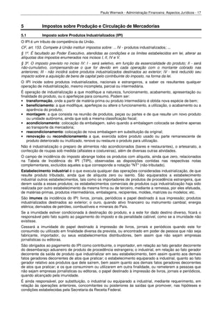Paulo Werneck - Administração Financeira: Aspectos Jurídicos - 17



5            Impostos sobre Produção e Circulação de Mercadorias
5.1          Imposto sobre Produtos Industrializados (IPI)
O IPI é um tributo de competência da União.
CF, art. 153. Compete à União instituir impostos sobre: ... IV - produtos industrializados; ...
§ 1º. É facultado ao Poder Executivo, atendidas as condições e os limites estabelecidos em lei, alterar as
alíquotas dos impostos enumerados nos incisos I, II, IV e V.
§ 3º. O imposto previsto no inciso IV: I - será seletivo, em função da essencialidade do produto; II - será
não-cumulativo, compensando-se o que for devido em cada operação com o montante cobrado nas
anteriores; III - não incidirá sobre produtos industrializados destinados ao exterior; IV - terá reduzido seu
impacto sobre a aquisição de bens de capital pelo contribuinte do imposto, na forma da lei.
O IPI incide sobre produtos industrializados, nacionais e estrangeiros, a saber os resultantes qualquer
operação de industrialização, mesmo incompleta, parcial ou intermediária.
É operação de industrialização a que modifique a natureza, funcionamento, acabamento, apresentação ou
finalidade do produto, ou o aperfeiçoe para consumo. Podem ser:
• transformação, onde a partir de matéria-prima ou produto intermediário é obtida nova espécie de bem;
• beneficiamento: a que modifique, aperfeiçoe ou altere o funcionamento, a utilização, o acabamento ou a
    aparência do produto;
• montagem: a que consista na reunião de produtos, peças ou partes e de que resulte um novo produto
    ou unidade autônoma, ainda que sob a mesma classificação fiscal;
• acondicionamento: colocação da embalagem, salvo quando a embalagem colocada se destine apenas
    ao transporte da mercadoria;
• reacondicionamento: colocação de nova embalagem em substituição da original;
• renovação ou recondicionamento a que, exercida sobre produto usado ou parte remanescente de
    produto deteriorado ou inutilizado, renove ou restaure o produto para utilização.
Não é industrialização o preparo de alimentos não acondicionados (bares e restaurantes), o artesanato, a
confecção de roupas sob medida (alfaiates e costureiras), além de diversas outras atividades.
O campo de incidência do imposto abrange todos os produtos com alíquota, ainda que zero, relacionados
na Tabela de Incidência do IPI (TIPI), observadas as disposições contidas nas respectivas notas
complementares, excluídos aqueles a que corresponde a notação "NT" (não-tributado).
Estabelecimento industrial é o que executa qualquer das operações consideradas industrialização, de que
resulte produto tributado, ainda que de alíquota zero ou isento. São equiparados a estabelecimento
industrial outros estabelecimentos, tais como os importadores de produtos de procedência estrangeira, que
derem saída a esses produtos; os estabelecimentos comerciais de produtos cuja industrialização haja sido
realizada por outro estabelecimento da mesma firma ou de terceiro, mediante a remessa, por eles efetuada,
de matérias-primas, produtos intermediários, embalagens, recipientes, moldes, matrizes ou modelos; etc.
São imunes da incidência do IPI: livros, jornais, periódicos e papel destinado à sua impressão; produtos
industrializados destinados ao exterior; o ouro, quando ativo financeiro ou instrumento cambial; energia
elétrica; derivados de petróleo, combustíveis e minerais do País.
Se a imunidade estiver condicionada à destinação do produto, e a este for dado destino diverso, ficará o
responsável pelo fato sujeito ao pagamento do imposto e da penalidade cabível, como se a imunidade não
existisse.
Cessará a imunidade do papel destinado à impressão de livros, jornais e periódicos quando este for
consumido ou utilizado em finalidade diversa da prevista, ou encontrado em poder de pessoa que não seja
fabricante, importador, ou seus estabelecimentos distribuidores, bem assim que não sejam empresas
jornalísticas ou editoras.
São obrigados ao pagamento do IPI como contribuinte, o importador, em relação ao fato gerador decorrente
do desembaraço aduaneiro de produto de procedência estrangeira; o industrial, em relação ao fato gerador
decorrente da saída de produto que industrializar em seu estabelecimento, bem assim quanto aos demais
fatos geradores decorrentes de atos que praticar; o estabelecimento equiparado a industrial, quanto ao fato
gerador relativo aos produtos que dele saírem, bem assim quanto aos demais fatos geradores decorrentes
de atos que praticar; e os que consumirem ou utilizarem em outra finalidade, ou remeterem a pessoas que
não sejam empresas jornalísticas ou editoras, o papel destinado à impressão de livros, jornais e periódicos,
quando alcançado pela imunidade.
É ainda responsável, por substituição, o industrial ou equiparado a industrial, mediante requerimento, em
relação às operações anteriores, concomitantes ou posteriores às saídas que promover, nas hipóteses e
condições estabelecidas pela Secretaria da Receita Federal.
 