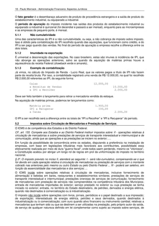 18 - Paulo Werneck - Administração Financeira: Aspectos Jurídicos


O fato gerador é o desembaraço aduaneiro de produto de procedência estrangeira e a saída de produto do
estabelecimento industrial, ou equiparado a industrial.
O período de apuração do imposto incidente nas saídas dos produtos do estabelecimento industrial ou
equiparado a industrial é quinzenal (foi decendial e passará a ser mensal), enquanto para as microempresas
e as empresas de pequeno porte, é mensal.
5.1.1        Não cumulatividade
Uma das características do IPI é a não cumulatividade, ou seja, a não cobrança de imposto sobre imposto.
Isso é obtido pela contabilização do IPI recolhido quando das aquisições, que funcionam como crédito, e do
IPI a ser pago quando das vendas. No final do período de apuração a empresa recolhe a diferença entre os
dois totais.
5.1.2        Imunidade na exportação
É universal a desoneração das exportações. No caso brasileiro, estas são imunes à incidência de IPI, que
não abrange as operações anteriores, salvo se quando da aquisição de matérias primas houve a
aquiescência da receita Federal (drawback verde e amarelo).
5.1.3        Exemplo de contabilização
Já vimos, no cálculo do Imposto de Renda - Lucro Real, que os valores pagos a título de IPI não fazem
parte da receita bruta. Por isso, a contabilidade registrará uma venda de R$ 12.000,00, na qual foi recolhido
R$ 2.000,00 referentes ao IPI, da seguinte forma:
             Caixa                                                  12.000,00
             a Receitas de Vendas                                                   10.000,00
             a IPI a Recolher                                                        2.000,00

Deve ser feito também o lançamento para retirar a mercadoria vendida do estoque.
Na aquisição de matérias primas, podemos ter lançamentos como:
             Matéria prima                                           1.900,00
             IPI a Recuperar                                           100,00
             a Caixa                                                                 2.000,00

O IPI a ser recolhido será a diferença entre os totais de “IPI a Recolher” e “IPI a Recuperar” do período.
5.2          Impostos sobre Circulação de Mercadorias e Prestação de Serviços
O ICMS é de competência dos Estados e do Distrito Federal.
CF, art. 155. Compete aos Estados e ao Distrito Federal instituir impostos sobre: II - operações relativas à
circulação de mercadorias e sobre prestações de serviços de transporte interestadual e intermunicipal e de
comunicação, ainda que as operações e as prestações se iniciem no exterior; ....
Em função da possibilidade de concorrência entre os estados, disputando a preferência na instalação de
empresas, com base em legislações tributárias mais favoráveis aos contribuintes, possibilidade essa
efetivamente realizada por meio de dura "guerra fiscal", onde todos saem perdendo, mesmo os "vitoriosos",
a Constituição acabou por abrigar um longo rol de regras em prol da uniformização do imposto no território
nacional.
§ 2º. O imposto previsto no inciso II, atenderá ao seguinte: I - será não-cumulativo, compensando-se o que
for devido em cada operação relativa à circulação de mercadorias ou prestação de serviços com o montante
cobrado nas anteriores pelo mesmo ou outro Estado ou pelo Distrito Federal ... III - poderá ser seletivo, em
função da essencialidade das mercadorias e dos serviços; ...
O ICMS incide sobre operações relativas à circulação de mercadorias, inclusive fornecimento de
alimentação e bebidas em bares, restaurantes e estabelecimentos similares; prestações de serviços de
transporte interestadual e intermunicipal; prestações onerosas de serviços de comunicação; fornecimento
de mercadorias com prestação de serviços não compreendidos na competência tributária dos Municípios;
entrada de mercadorias importadas do exterior; serviço prestado no exterior ou cuja prestação se tenha
iniciado no exterior; entrada, no território do Estado destinatário, de petróleo, derivados e energia elétrica,
quando não destinados à comercialização ou à industrialização.
O imposto não incide sobre operações com livros, jornais, periódicos e o papel destinado a sua impressão;
de exportação; interestaduais de energia elétrica, petróleo e seus derivados, quando destinados à
industrialização ou à comercialização; com ouro quando ativo financeiro ou instrumento cambial; relativas a
mercadorias que tenham sido ou que se destinem a ser utilizadas na prestação, pelo próprio autor da saída,
de serviço de qualquer natureza definido em lei complementar como sujeito ao imposto sobre serviços, de
 