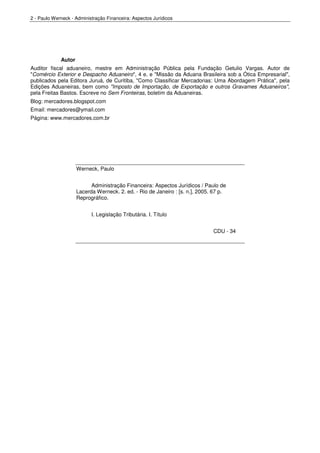 2 - Paulo Werneck - Administração Financeira: Aspectos Jurídicos




             Autor
Auditor fiscal aduaneiro, mestre em Administração Pública pela Fundação Getulio Vargas. Autor de
"Comércio Exterior e Despacho Aduaneiro", 4 e. e "Missão da Aduana Brasileira sob a Ótica Empresarial",
publicados pela Editora Juruá, de Curitiba, "Como Classificar Mercadorias: Uma Abordagem Prática", pela
Edições Aduaneiras, bem como "Imposto de Importação, de Exportação e outros Gravames Aduaneiros",
pela Freitas Bastos. Escreve no Sem Fronteiras, boletim da Aduaneiras.
Blog: mercadores.blogspot.com
Email: mercadores@ymail.com
Página: www.mercadores.com.br




                     Werneck, Paulo


                           Administração Financeira: Aspectos Jurídicos / Paulo de
                     Lacerda Werneck. 2. ed. - Rio de Janeiro : [s. n.], 2005. 67 p.
                     Reprográfico.


                           I. Legislação Tributária. I. Título


                                                                              CDU - 34
 