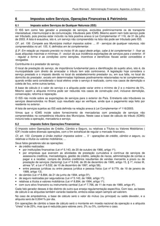 Paulo Werneck - Administração Financeira: Aspectos Jurídicos - 21



6            Impostos sobre Serviços, Operações Financeiras & Patrimônio
6.1          Imposto sobre Serviços de Qualquer Natureza (ISS)
O ISS tem como fato gerador a prestação de serviços, excluídos preliminarmente os de transporte
interestadual, intermunicipal e de comunicação, tributáveis pelo ICMS. Mesmo assim nem todo serviço pode
ser tributado, pois precisa estar incluído na lista positiva anexa à Lei Complementar nº 116, de 31 de julho
de 2003. A lista é exaustiva, isto é, um serviço não compreendido na lista não pode ser tributado pelo ISS.
CF, art. 156. Compete aos Municípios instituir impostos sobre: ... III - serviços de qualquer natureza, não
compreendidos no art. 155, II, definidos em lei complementar.
§ 3º. Em relação ao imposto previsto no inciso III do caput deste artigo, cabe à lei complementar: I - fixar as
suas alíquotas máximas e mínimas; II - excluir da sua incidência exportações de serviços para o exterior. III
- regular a forma e as condições como isenções, incentivos e benefícios fiscais serão concedidos e
revogados.
Contribuinte é o prestador do serviço.
O local de prestação do serviço, de importância fundamental para a identificação do sujeito ativo, isto é, da
municipalidade com direito de arrecadar o tributo tem sido controverso. A legislação hoje considera o
serviço prestado e o imposto devido no local do estabelecimento prestador ou, em sua falta, no local do
domicílio do prestador, exceto em determinadas hipóteses positivamente relacionadas na lei complementar,
quando então será considerado o local efetivo onde o serviço é realizado, como nos casos de demolição e
coleta de lixo, entre outros tantos.
A base de cálculo é o valor do serviço e a alíquota pode variar entre o mínimo de 2 e o máximo de 5%.
Mesmo assim a alíquota mínima pode ser reduzida nos casos de construção civil, inclusive demolição,
conservação, reforma e reparação.
O ISS não incide sobre as exportações de serviços para o exterior do País. Entretanto são tributáveis os
serviços desenvolvidos no Brasil, cujo resultado aqui se verifique, ainda que o pagamento seja feito por
residente no exterior.
A lista de serviços sujeitos ao ISS está definida na relação anexa à Lei Complementar nº 116/2003.
Vimos que o ICMS incide sobre fornecimento de mercadorias com prestação de serviços não
compreendidos na competência tributária dos Municípios. Neste caso a base de cálculo do tributo (ICMS)
incluirá toda a operação, mercadoria e serviço.
6.2          Imposto Sobre Operações Financeiras
O Imposto sobre Operações de Crédito, Câmbio e Seguro, ou relativas a Títulos ou Valores Mobiliários (
IOF) incide sobre diversas operações, com o fim extrafiscal de regular o mercado financeiro.
Cf, art. 153. Compete à União instituir impostos sobre: ... V - operações de crédito, câmbio e seguro, ou
relativas a títulos ou valores mobiliários; ...
Seus fatos geradores são as operações:
• de crédito realizadas:
  • por instituições financeiras (Lei nº 5.143, de 20 de outubro de 1966, artigo 1º);
  • por empresas que exercem as atividades de prestação cumulativa e contínua de serviços de
      assessoria creditícia, mercadológica, gestão de crédito, seleção de riscos, administração de contas a
      pagar e a receber, compra de direitos creditórios resultantes de vendas mercantis a prazo ou de
      prestação de serviços (factoring) (Lei nº 9.249, de 26 de dezembro de 1995, artigo 15, § 1º, inciso III,
      alínea "d", e Lei nº 9.532, de 10 de dezembro de 1997, artigo 58);
  • entre pessoas jurídicas ou entre pessoa jurídica e pessoa física (Lei nº 9.779, de 19 de janeiro de
      1999, artigo 13).
• de câmbio (Lei nº 8.894, de 21 de junho de 1994, artigo 5º);
• de seguro realizadas por seguradoras (Lei nº 5.143, de 1966, artigo 1º);
• relativas a títulos e valores mobiliários (Lei nº 8.894, de 1994, artigo 1º);
• com ouro ativo financeiro ou instrumento cambial (Lei nº 7.766, de 11 de maio de 1989, artigo 4º).
Cada fato gerador desses é tão distinto do outro que enseja regulamentação específica. Com isso, as bases
de cálculo e as alíquotas também variarão bastante, embora estas sejam sempre ad-valorem.
No caso de empréstimos, a base de cálculo será o valor do mútuo (ou principal) ou saldo devedor, e a
alíquota será de 0,0041% por dia.
Em operações de câmbio a base de cálculo será o montante em moeda nacional da operação e a alíquota
"cheia" é de 25%, mas que é reduzida para valores zero, 2% ou 5%, conforme o caso.
 