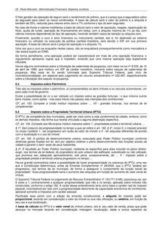 22 - Paulo Werneck - Administração Financeira: Aspectos Jurídicos


O fato gerador da operação de seguro será o recebimento do prêmio, que é o preço que a seguradora cobra
do segurado para cobrir os riscos combinados. A base de cálculo será o valor do prêmio e a alíquota é
também de 25%, reduzida para valores entre zero e 7% conforme o tipo do bem segurado.
No caso de títulos e valores mobiliários a base de cálculo será o valor de aquisição, resgate, repactuação do
título, quota de fundo, operação de financiamento em bolsa, com a alíquota máxima de 1% ao dia, com
valores menores dependendo do tipo de operação, havendo também casos de isenção ou alíquota zero.
Finalmente, quando o ouro é ativo financeiro ou instrumento cambial, isto é, for destinado ao sistema
financeiro ou utilizado na execução da política cambial brasileira, será devido o IOF em sua primeira
aquisição. A base de cálculo será o preço da operação e a alíquota 1%.
Uma vez que o ouro se enquadre nestes casos, não se enquadrará consequentemente como mercadoria e
não estará sujeito ao ICMS.
De forma semelhante, uma operação poderá ser caracterizável em mais de uma operação financeira: o
regulamento apresenta regras que o impedem, evitando que uma mesma operação seja duplamente
tributada.
Houve alguma controvérsia sobre a tributação de cadernetas de poupança, com base na Lei nº 8.033, de 12
de abril de 1990, que instituiu um IOF de caráter transitório, inclusive sobre saques de cadernetas de
poupança. Mas essa lei foi sendo fulminada pelo Supremo Tribunal Federal, pelo vício de
inconstitucionalidade, em especial pelo julgamento do recurso extraordinário nº 232.467, especificamente
sobre a tributação dos saques na poupança.
6.3          Impostos sobre Patrimônio
Três são os impostos sobre o patrimônio, aí compreendidos os bens imóveis e os veículos automotores, um
para cada nível de governo.
Existe a possibilidade de vir a ser cobrado um imposto sobre as grandes fortunas - o que incluiria outros
bens móveis, como ações - mas esse tributo não passou das intenções dos contribuintes.
CF, art. 153. Compete à União instituir impostos sobre: ... VII - grandes fortunas, nos termos de lei
complementar.
6.4          Imposto sobre a Propriedade Territorial Urbana (IPTU)
O IPTU, de competência dos municípios, pode ser visto como a cota condominial da cidade, embora, como
os demais impostos, não tenha sua receita vinculada a alguma destinação específica.
CF, art. 156. Compete aos Municípios instituir impostos sobre: I - propriedade predial e territorial urbana; ...
§ 1º. Sem prejuízo da progressividade no tempo a que se refere o art. 182, § 4º, inciso II, o imposto previsto
no inciso I poderá: I - ser progressivo em razão do valor do imóvel; e II - ter alíquotas diferentes de acordo
com a localização e o uso do imóvel.
CF, art. 182. A política de desenvolvimento urbano, executada pelo Poder Público municipal, conforme
diretrizes gerais fixadas em lei, tem por objetivo ordenar o pleno desenvolvimento das funções sociais da
cidade e garantir o bem- estar de seus habitantes.
§ 4º. É facultado ao Poder Público municipal, mediante lei específica para área incluída no plano diretor,
exigir, nos termos da lei federal, do proprietário do solo urbano não edificado, subutilizado ou não utilizado,
que promova seu adequado aproveitamento, sob pena, sucessivamente, de: ... II - imposto sobre a
propriedade predial e territorial urbana progressivo no tempo; ...
Houve grande controvérsia sobre a possibilidade de haver progressividade na cobrança do IPTU, uma vez
que a Constituição determinava, antes da Emenda Complementar nº 29/2000, que o IPTU "poderá ser
progressivo, nos termos de lei municipal, de forma a assegurar o cumprimento da função social da
propriedade". Essa progressividade seria o aumento das alíquotas em função do aumento do valor venal do
imóvel.
O Supremo Tribunal Federal no julgamento do Recurso Extraordinário nº 153.771-0-MG, posicionou-se, por
9 votos a 1, contrariamente a qualquer progressividade, que não a no tempo, aplicada sobre imóveis não
construídos, conforme o artigo 182. A razão desse entendimento teria como base o caráter real do imposto
pessoal, incompatível por isso com a progressividade decorrente da capacidade econômica do contribuinte,
aplicável somente a impostos com caráter pessoal.
Pacificado esse ponto com a edição da emenda constitucional, a alíquota do imposto pode ser
proporcional, levando em consideração o valor do imóvel ou sua não utilização, ou seletiva, em função de
seu uso e sua localização .
A base de cálculo do IPTU é o valor venal do imóvel urbano, isto é, seu valor de venda, preço que pode
alcançar no mercado levando em consideração metragem, localização, idade e outros aspectos da
 