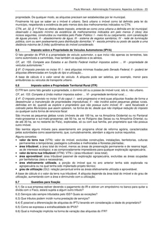 Paulo Werneck - Administração Financeira: Aspectos Jurídicos - 23


propriedade. De qualquer modo, as alíquotas precisam ser estabelecidas por lei municipal.
Finalmente há que se saber se o imóvel é urbano. Será urbano o imóvel como tal definido pela lei do
município, respeitando a existência de pelo menos dois dos melhoramentos indicados no CTN.
CTN, art. 32, § 1º Para os efeitos deste imposto, entende-se como zona urbana a definida em lei municipal;
observado o requisito mínimo da existência de melhoramentos indicados em pelo menos 2 (dois) dos
incisos seguintes, construídos ou mantidos pelo Poder Público: I - meio-fio ou calçamento, com canalização
de águas pluviais; II - abastecimento de água; III - sistema de esgotos sanitários; IV - rede de iluminação
pública, com ou sem posteamento para distribuição domiciliar; V - escola primária ou posto de saúde a uma
distância máxima de 3 (três) quilômetros do imóvel considerado.
6.5          Imposto sobre a Propriedade de Veículos Automotores (IPVA)
O fato gerador do IPVA é a propriedade de veículo automotor, o que inclui não apenas os terrestres, tais
como automóveis e caminhões, mas também os aquáticos e os aéreos.
CF, art. 155. Compete aos Estados e ao Distrito Federal instituir impostos sobre: ... III - propriedade de
veículos automotores."
§ 6º. O imposto previsto no inciso III: I - terá alíquotas mínimas fixadas pelo Senado Federal; II - poderá ter
alíquotas diferenciadas em função do tipo e utilização...
A base de cálculo é o valor venal do veículo. A alíquota pode ser seletiva, por exemplo, menor para
ambulâncias ou veículos de transporte urbano.
6.6          Imposto sobre a Propriedade Territorial Rural (ITR)
O ITR tem como fato gerador a propriedade, o domínio útil ou a posse de imóvel rural, isto é, não urbano.
CF, art. 153. Compete à União instituir impostos sobre: ... VI - propriedade territorial rural; ...
§ 4º. O imposto previsto no inciso VI do caput: I - será progressivo e terá suas alíquotas fixadas de forma a
desestimular a manutenção de propriedades improdutivas; II - não incidirá sobre pequenas glebas rurais,
definidas em lei, quando as explore o proprietário que não possua outro imóvel; III - será fiscalizado e
cobrado pelos Municípios que assim optarem, na forma da lei, desde que não implique redução do imposto
ou qualquer outra forma de renúncia fiscal.
São imunes as pequenas glebas rurais (imóveis de até 100 ha, se na Amazônia Ocidental ou no Pantanal
mato-grossense e sul-mato-grossense; até 50 ha, se no Polígono das Secas ou na Amazônia Oriental; ou
de até 30 ha, se no restante do País), exploradas, só ou com sua família, por proprietário que não possua
outro imóvel.
São isentos alguns imóveis para assentamento em programa oficial de reforma agrária, caracterizados
pelas autoridades como assentamento, que, cumulativamente, atendam a alguns outros requisitos.
Alguns conceitos:
• valor da terra nua (VTN): valor do imóvel, excluídas construções, instalações, benfeitorias, culturas
   permanentes e temporárias; pastagens cultivadas e melhoradas e florestas plantadas;
• área tributável, a área total do imóvel, menos as áreas de preservação permanente e de reserva legal,
   as de interesse ecológico; e as comprovadamente imprestáveis para qualquer exploração agropecuária;
• valor da terra nua tributável (VTNt): VTN × (área tributável / área total);
• área aproveitável: área tributável passível de exploração agropecuária, excluídas as áreas ocupadas
   por benfeitorias úteis e necessárias;
• área efetivamente utilizada, a porção do imóvel que no ano anterior tenha sido explorada na
   agropecuária ou na qual tenha sido implantado projeto técnico;
• grau de utilização (GU): relação percentual entre as áreas efetivamente utilizada e aproveitável.
A base de cálculo é o valor da terra nua tributável. A alíquota depende da área total do imóvel e do grau de
utilização, aumentando com a área e diminuindo com a utilização.
6.7          Questões para fixação
6.1) Se a sua empresa estiver devendo o pagamento do IR e obtiver um empréstimo no banco para quitar a
dívida com o Fisco, estará sujeita a algum outro tributo?
6.2) Serviços são sempre tributados pelo ISS? Quais as exceções?
6.3) Que tributos podem incidir numa prestação de serviços?
6.4) É possível a diferenciação de alíquotas do IPTU levando em consideração a idade do proprietário?
6.5) Como se expressa a extrafiscalidade do IPVA?
6.6) Qual a motivação implícita na forma de variação das alíquotas do ITR?
 