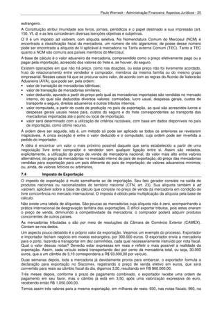 Paulo Werneck - Administração Financeira: Aspectos Jurídicos - 25


estrangeiro.
A Constituição atribui imunidade aos livros, jornais, periódicos e o papel destinado a sua impressão (art.
150, VI, d) e as leis concederam diversas isenções objetivas e subjetivas.
O II é um imposto ad valorem, com alíquota seletiva. Na Nomenclatura Comum do Mercosul (NCM) é
encontrada a classificação fiscal da mercadoria, um número de oito algarismos; de posse desse número
pode ser encontrada a alíquota do II aplicável à mercadoria na Tarifa externa Comum (TEC). Tanto a TEC
quanto a NCM são comuns aos países membros do Mercosul.
A base de cálculo é o valor aduaneiro da mercadoria, compreendido como o preço efetivamente pago ou a
pagar pela importação, acrescido dos valores do frete e, se houver, do seguro.
Existem operações em que não há preço, como nas doações, ou esse preço não foi livremente acordado,
fruto do relacionamento entre vendedor e comprador, membros da mesma família ou do mesmo grupo
empresarial. Nesses casos há que se procurar outro valor, de acordo com as regras do Acordo de Valorarão
Aduaneira (AVA), que pode ser, pela ordem:
• valor de transação de mercadorias idênticas;
• valor de transação de mercadorias similares;
• valor deduzido, apurado a partir do preço pelo qual as mercadorias importadas são vendidas no mercado
    interno, do qual são deduzidos diversos valores: comissões, lucro usual, despesas gerais, custos de
    transporte e seguro, direitos aduaneiros e outros tributos internos.
• valor computado, a partir do custo de produção no país de exportação, ao qual são acrescidos lucros e
    despesas gerais usuais nesse país, custos do seguro e do frete correspondentes ao transporte das
    mercadorias importadas até o porto ou local de importação.
• valor será determinado com a utilização de critérios razoáveis, com base em dados disponíveis no país
    de importação, como último recurso.
A ordem deve ser seguida, isto é, um método só pode ser aplicado se todos os anteriores se revelarem
inaplicáveis. A única exceção é entre o valor deduzido e o computado, cuja ordem pode ser invertida a
pedido do importador.
A idéia é encontrar um valor o mais próximo possível daquele que seria estabelecido a partir de uma
negociação livre entre comprador e vendedor sem qualquer ligação entre si. Assim são vedados,
explicitamente, a utilização do preço de venda de mercadoria nacional, do valor mais alto entre valores
alternativos; do preço da mercadorias no mercado interno do país de exportação; do preço das mercadorias
vendidas para exportação para um país diferente do país de importação; de valores aduaneiros mínimos;
ou, ainda, de valores fictícios ou arbitrários.
7.4            Imposto de Exportação
O imposto de exportação é muito semelhante ao de importação. Seu fato gerador consiste na saída               de
produtos nacionais ou nacionalizados do território nacional (CTN, art. 23). Sua alíquota também é             ad
valorem, aplicável sobre a base de cálculo que consiste no preço de venda da mercadoria em condição           de
livre concorrência no mercado internacional. O imposto é obtido pela multiplicação da alíquota pela base      de
cálculo.
Não existe uma tabela de alíquotas. São poucas as mercadorias cuja alíquota não é zero, acompanhando a
prática internacional de desgravação tarifária das exportações. É difícil exportar tributos, pois estes oneram
o preço de venda, diminuindo a competitividade da mercadoria: o comprador poderá adquirir produtos
concorrentes de outros países.
As mercadorias tributadas o são por meio de resoluções da Câmara de Comércio Exterior (CAMEX).
Contam-se nos dedos.
Um aspecto pouco debatido é o próprio valor da exportação. Vejamos um exemplo do processo. Exportador
e importador fecham negócio em moeda estrangeira, por 300.000 euros. O exportador envia a mercadoria
para o porto, fazendo-a transportar em dez caminhões, cada qual necessariamente instruído por nota fiscal.
Qual o valor dessas notas? Deverão estar expressas em reais e refletir o mais possível a realidade da
exportação. Assim, cada veículo estará transportando dez por cento da mercadoria total, ou seja, 30.000
euros, que a um câmbio de 3,10 corresponderia a R$ 93.000,00 por veículo.
Duas semanas depois, toda a mercadoria já devidamente pronta para embarcar, o exportador formula a
declaração para exportação no Siscomex, registrando o preço de venda efetivo em euros, que será
convertido para reais ao câmbio fiscal do dia, digamos 3,20, resultando em R$ 960.000,00.
Três meses depois, conforme o prazo de pagamento combinado, o exportador recebe uma ordem de
pagamento em seu favor, mas o câmbio já está em 3,50, após uma valorização expressiva do euro,
recebendo então R$ 1.050.000,00.
Temos assim três valores para a mesma exportação, em milhares de reais: 930, nas notas fiscais; 960, na
 