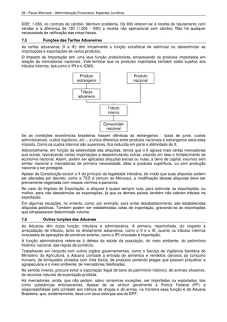 26 - Paulo Werneck - Administração Financeira: Aspectos Jurídicos


DDE; 1.050, no contrato de câmbio. Nenhum problema. Os 930 referem-se à receita de faturamento com
vendas e a diferença de 120 (1.050 - 930) a receita não operacional com câmbio. Não há qualquer
necessidade de retificação das notas fiscais.
7.5          Funções das Tarifas Aduaneiras
As tarifas aduaneiras (II e IE) têm inicialmente a função extrafiscal de estimular ou desestimular as
importações e exportações de certos produtos.
O Imposto de Importação tem uma leve função protecionista, encarecendo os produtos importados em
relação às mercadorias nacionais. Vale lembrar que os produtos importados também estão sujeitos aos
tributos internos, tais como o IPI e o ICMS.

                                    Produto                         Produto
                                   estrangeiro                      nacional


                                    Tributo
                                   aduaneiro


                                                      Tributo
                                                      interno


                                                   Consumidor
                                                    nacional
Se as condições econômicas brasileiras fossem idênticas às estrangeiras - taxas de juros, custos
administrativos, custos logísticos, etc -, a única diferença entre produtos nacionais e estrangeiros seria esse
imposto. Como os custos internos são superiores, fica reduzida em parte a efetividade do II.
Adicionalmente, em função da seletividade das alíquotas, temos que o II agrava mais certas mercadorias
que outras, favorecendo certas importações e desestimulando outras, visando em tese o fortalecimento da
economia nacional. Assim, podem ser aplicadas alíquotas baixas ou nulas, a bens de capital, insumos sem
similar nacional e mercadorias de primeira necessidade, altas a produtos supérfluos, ou com produção
nacional a ser protegida.
Apesar da Constituição excluir o II do princípio da legalidade tributária, de modo que suas alíquotas podem
ser alteradas por decreto, como a TEC é comum ao Mercosul, a modificação dessas alíquotas deve ser
previamente negociada com nossos vizinhos e parceiros.
No caso do Imposto de Exportação, a alíquota é quase sempre nula, para estimular as exportações, ou
melhor, para não desestimular as exportações, já que os demais países também não cobram tributos na
exportação.
Em algumas situações, no entanto, como, por exemplo, para evitar desabastecimento, são estabelecidas
alíquotas positivas. Também podem ser estabelecidas cotas de exportação, gravando-se as exportações
que ultrapassarem determinado volume.
7.6          Outras funções das Aduanas
As Aduanas têm dupla função: tributária e administrativa. A primeira, hipertrofiada, diz respeito à
arrecadação de tributos, tanto os diretamente aduaneiros, como o II e o IE, quanto os tributos internos
vinculados às operações de comércio exterior, como o IPI vinculado à importação.
A função administrativa refere-se à defesa da saúde da população, do meio ambiente, do patrimônio
histórico nacional, das regras de comércio.
Trabalhando em conjunto com outros órgãos governamentais, como o Serviço de Vigilância Sanitária do
Ministério da Agricultura, a Aduana combate a entrada de alimentos e remédios danosos ao consumo
humano, de brinquedos pintados com tinta tóxica, de produtos portando pragas que possam prejudicar a
agropecuária e o meio ambiente, de mercadorias falsificadas.
No sentido inverso, procura evitar a exportação ilegal de bens do patrimônio histórico, de animais silvestres,
de recursos naturais de exportação proibida.
Há mercadorias, ainda, que não podem, salvo raríssimas exceções, ser importadas ou exportadas, tais
como substâncias entorpecentes. Apesar de se atribuir geralmente à Polícia Federal (PF) a
responsabilidade pelo combate aos tráficos de drogas e de armas, na fronteira essa função é da Aduana
Brasileira, que, evidentemente, deve unir seus esforços aos do DPF.
 