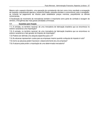 Paulo Werneck - Administração Financeira: Aspectos Jurídicos - 27


Mesmo sob o aspecto tributário, uma operação de contrabando não tem como único resultado a sonegação
de impostos, prejudicando apenas a receita do Estado: prejudica também a concorrência, pois o sonegador,
se furtando ao pagamento de tributos pode estabelecer preços menores, prejudicando os demais
comerciantes.
A fiscalização do movimento de mercadorias também é importante como parte do combate à lavagem de
dinheiro, irmã gêmea das mais graves atividades criminosas.
7.7         Questões para fixação
7.1) A entrada, no território nacional, de uma mercadoria de fabricação brasileira que se encontrava no
exterior caracteriza uma importação?
7.2) A entrada, no território nacional, de uma mercadoria de fabricação brasileira que se encontrava no
exterior caracteriza o fato gerador do Imposto de Importação?
7.3) Poderia ser definida uma alíquota específica para o II?
7.4) As aduanas representam custos para as empresas mesmo quando a alíquota do imposto é nula?
7.5) Como as aduanas podem favorecer o desenvolvimento de uma empresa?
7.6) A aduana pode proibir a importação de uma determinada mercadoria?
 