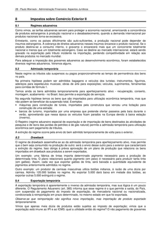28 - Paulo Werneck - Administração Financeira: Aspectos Jurídicos



8            Impostos sobre Comércio Exterior II
8.1          Regimes aduaneiros
Como vimos, as tarifas aduaneiras servem para proteger a economia nacional, amenizando a concorrência
de produtos estrangeiros à produção nacional e o desabastecimento, quando a demanda internacional por
produtos nacionais torna-se excessiva.
Entretanto, como os países dificilmente são auto-suficientes, a produção nacional pode depender de
insumos estrangeiros. A cobrança de direitos aduaneiros nesses insumos encarece o produto nacional. Se o
produto destina-se a consumo interno, o gravame o encarecerá mais que um concorrente totalmente
nacional e menos que um totalmente estrangeiro. Caso se destine ao mercado internacional, estará sendo
gravado na exportação pelo tributo incidente na importação, perdendo competitividade em relação aos
demais produtos no mercado mundial.
Para adequar a imposição dos gravames aduaneiros ao desenvolvimento econômico, foram estabelecidos
diversos regimes aduaneiros. Veremos alguns.
8.2          Admissão temporária
Neste regime os tributos são suspensos ou pagos proporcionalmente ao tempo de permanência dos bens
no país.
Na primeira hipótese podem ser admitidos bagagens e veículos dos turistas; instrumentos, figurinos,
adereços para espetáculos musicais; obras de arte para exposições; veículos, suprimentos, ferramentas
para corridas de fórmula 1.
Temos ainda os bens admitidos temporariamente para aperfeiçoamento ativo - recuperação, conserto,
montagem, acabamento - no Brasil. Isso permite a exportação de serviços.
Na segunda hipótese temos os bens que são importados para utilização econômica temporária, mas que
não podem se beneficiar da suspensão total. Exemplos:
• máquinas para construção de túneis, importados pela construtora que venceu uma licitação para
   construção de uma estrada;
• barcos de turismo, importados por uma empresa que pretende ofertar passeios pela baía durante o
   verão, aproveitando que nessa época os veículos ficam parados na Europa devido à baixa estação
   (inverno).
O Repetro (regime aduaneiro especial de exportação e de importação de bens destinados às atividades de
pesquisa e de lavra das jazidas de petróleo e de gás natural) permite a admissão temporária para utilização
econômica sem pagamento de tributos.
A extinção do regime ocorre pela envio do bem admitido temporariamente de volta para o exterior.
8.3          Drawback
O regime de drawback assemelha-se ao da admissão temporária para aperfeiçoamento ativo, mas permite
que o bem seja consumido na produção de outro: será o envio desse outro para o exterior que caracterizará
a extinção do regime. Isso obriga à prévia aprovação de um plano de produção que relaciona os bens
importados em drawback aos produtos a serem exportados.
Um exemplo: uma fábrica de tintas importa determinado pigmento necessário para a produção de
determinada tinta. O plano relacionará quanto pigmento (em peso) é necessário para produzir tanta tinta
(em galões). Assim, cada vez que exportar galões de tinta, será baixada a quantidade equivalente de
pigmentos anteriormente admitidos no regime.
Outro exemplo: um produtor de camisas masculinas utiliza botões indianos, à razão de uma dúzia por
camisa. Admitiu 120.000 botões no regime. Ao exportar 5.000 dará baixa em metade dos botões, ao
exportar outras 5.000 extinguirá o regime.
8.4          Exportação temporária
A exportação temporária é aparentemente o inverso da admissão temporária, mas sua lógica é um pouco
diferente. O Regulamento Aduaneiro (art. 385) informa que esse regime é o que permite a saída, do País,
com suspensão do pagamento do imposto de exportação, de mercadoria nacional ou nacionalizada,
condicionada à reimportação em prazo determinado, no mesmo estado em que foi exportada.
Observe-se que reimportação não significa nova importação, mas importação de produto exportado
temporariamente.
Vimos que apenas meia dúzia de produtos estão sujeitos ao imposto de exportação; vimos que a
exportação está imune ao IPI e ao ICMS: qual a utilidade então do regime? O não pagamento de gravames
 