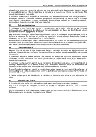 Paulo Werneck - Administração Financeira: Aspectos Jurídicos - 29


aduaneiros no retorno da mercadoria, primo por ser esse retorno obrigação do exportador, secundo, porque
a exportação temporária não desnacionaliza a mercadoria, e portanto seu retorno não configurará fato
gerador do imposto de importação.
A motivação da exportação temporária é semelhante à da admissão temporária, com a direção invertida:
exposições brasileiras no exterior, bagagens dos viajantes brasileiros que vão estudar fora ou conhecer
outros lugares, máquinas para conserto, participação de desportistas nacionais em provas internacionais,
construção de obras no exterior por empresas brasileiras.
8.5         Entreposto aduaneiro
O entreposto é um regime que permite a armazenagem de produtos estrangeiros, por períodos
prolongados, sem o pagamento dos tributos. As mercadorias podem ser depois ser devolvidas ao exterior
ou nacionalizadas com o pagamento de tributos.
Este regime permite que no Brasil possam ser instalados centros de distribuição de mercadorias e facilita a
logística de transporte. Os produtos são trazidos em quantidade, armazenados em depósito alfandegado e
aos poucos são enviados para outros países ou nacionalizados.
Existem variações desse regime, como o Entreposto Industrial, que permite que insumos estrangeiros sejam
armazenados na própria indústria até serem consumidos na linha de produção, o Depósito Afiançado (DAF),
para peças e provisões de empresas de transporte internacional marítimo ou aéreo.
8.6         Trânsito aduaneiro
Existem situações em que é mais interessante efetuar o despacho aduaneiro em local diverso do de
embarque ou desembarque, em função das características do produto ou das necessidades da empresa
interessada.
A conferência de jóias e pedras preciosas, por exemplo, por motivos de segurança e mesmo da própria
conferência física da mercadoria, com a utilização de balanças de precisão e avaliação por especialistas,
pede ambiente especial.
O regime do trânsito aduaneiro permite que a mercadoria, já desembaraçada, possa ser transportada até a
alfândega de embarque, ou, no sentido inverso, que a mercadoria importada possa ser movimentada da
alfândega de desembarque até o local onde será feito o desembaraço aduaneiro.
Precauções são tomadas para garantir a mercadoria durante o transporte, como a aposição de lacres e a
definição de prazos e rotas. Em casos mais sensíveis poderá haver acompanhamento da movimentação por
servidores aduaneiros.
O regime também pode ser utilizado para a transferência de mercadorias entre recintos aduaneiros em
geral.
8.7         Questões para fixação
8.1) Qual a diferença básica entre admissão temporária para aperfeiçoamento ativo e drawback?
8.2) Qual a vantagem do entreposto industrial em relação ao entreposto aduaneiro, para a empresa
industrial?
8.3) Na importação de uma máquina que chega em dois carregamentos, marítimo em Sepetiba e aéreo no
Galeão, que regime terá que ser necessariamente utilizado?
 