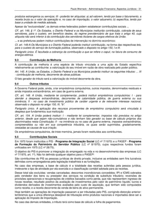 Paulo Werneck - Administração Financeira: Aspectos Jurídicos - 31


produtos estrangeiros ou serviços; III - poderão ter alíquotas: a) ad valorem, tendo por base o faturamento, a
receita bruta ou o valor da operação e, no caso de importação, o valor aduaneiro; b) específica, tendo por
base a unidade de medida adotada.
Apesar da "exclusividade", os demais entes federados podem estabelecer contribuições sociais ...
CF, art. 149, § 1º. Os Estados, o Distrito Federal e os Municípios instituirão contribuição, cobrada de seus
servidores, para o custeio, em benefício destes, do regime previdenciário de que trata o artigo 40, cuja
alíquota não será inferior à da contribuição dos servidores titulares de cargos efetivos da União.
... e as prefeituras podem instituir contribuições de intervenção no domínio econômico:
Cf, art. 149-A Os Municípios e o Distrito Federal poderão instituir contribuição, na forma das respectivas leis,
para o custeio do serviço de iluminação pública, observado o disposto no artigo 150, I e III.
Parágrafo único. É facultada a cobrança da contribuição a que se refere o caput, na fatura de consumo de
energia elétrica.
9.3          Contribuição de Melhoria
A contribuição de melhoria é uma espécie de tributo vinculada a uma ação do Estado específica
relativamente ao contribuinte: a valorização do seu imóvel em razão de obra realizada pelo poder público.
Art. 145. A União, os Estados, o Distrito Federal e os Municípios poderão instituir os seguintes tributos: ... III
- contribuição de melhoria, decorrente de obras públicas.
O fato gerador do tributo será a valorização do imóvel decorrente da obra.
9.4          Outros tributos
A Governo Federal pode, ainda, criar empréstimos compulsórios, outros impostos, denominados residuais e
ainda impostos extraordinários, em caso de guerra externa.
CF, art. 148. A União, mediante lei complementar, poderá instituir empréstimos compulsórios: I - para
atender a despesas extraordinárias, decorrentes de calamidade pública, de guerra externa ou sua
iminência; II - no caso de investimento público de caráter urgente e de relevante interesse nacional,
observado o disposto no artigo 150, III, "b".
Parágrafo único. A aplicação dos recursos provenientes de empréstimo compulsório será vinculada à
despesa que fundamentou sua instituição.
CF, art. 154. A União poderá instituir: I - mediante lei complementar, impostos não previstos no artigo
anterior, desde que sejam não-cumulativos e não tenham fato gerador ou base de cálculo próprios dos
discriminados nesta Constituição; II - na iminência ou no caso de guerra externa, impostos extraordinários,
compreendidos ou não em sua competência tributária, os quais serão suprimidos, gradativamente,
cessadas as causas de sua criação.
Os empréstimos compulsórios, de triste memória, jamais foram restituídos aos contribuintes.
9.5          Contribuições Sociais
Em 1970 foram instituídos o PIS - Programa de Integração Social (LC nº 7/1970) e o PASEP - Programa
de Formação do Patrimônio do Servidor Público (LC nº 8/1970), cujos respectivos fundos foram
unificados em 1975 (LC nº 26/75).
O objetivo do PIS é promover a integração do empregado na vida e no desenvolvimento das empresas (LC
nº 7/1970, art. 1º). Não foi definido qualquer objetivo para o PASEP!
São contribuintes do PIS as pessoas jurídicas de direito privado, inclusive as entidades sem fins lucrativos
definidas como empregadoras pela legislação trabalhista e as fundações.
No caso das empresas, a base de cálculo é a totalidade das receitas auferidas pela pessoa jurídica,
irrelevante o tipo de atividade por ela exercida e a classificação contábil adotada para as receitas.
Desse total são excluídas: vendas canceladas; descontos incondicionais concedidos; IPI e ICMS cobrados
pelo vendedor dos bens ou prestador dos serviços na condição de substituto tributário; reversões de
provisões operacionais e recuperações de créditos baixados como perda, que não representem ingresso de
novas receitas; resultado positivo da avaliação de investimentos pelo valor do patrimônio líquido; lucros e
dividendos derivados de investimentos avaliados pelo custo de aquisição, que tenham sido computados
como receita; e a receita decorrente da venda de bens do ativo permanente.
Hoje também as operações de importação passaram a ser tributadas pelo PIS, corrigindo distorção anterior:
lembremos que a única diferença desejável de tributação entre produtos nacionais e importados deve ser a
aplicação do Imposto de Importação.
No caso das demais entidades, o tributo terá como base de cálculo a folha de pagamentos.
 