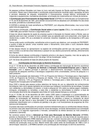 32 - Paulo Werneck - Administração Financeira: Aspectos Jurídicos


As pessoas jurídicas tributadas com base no lucro real pelo Imposto de Renda recolhem PIS/Pasep não
cumulativo. Nesse caso é descontada a contribuição presumivelmente recolhida sobre: aquisições de bens
e serviços; despesas de aluguéis, empréstimos e financiamentos; energia elétrica; amortização de
máquinas e equipamentos; mercadorias devolvidas; amortização de investimentos em imóveis de terceiros.
A Contribuição para Financiamento da Seguridade Social (COFINS) foi instituída pela Lei Complementar
nº 70, de 30 de dezembro de 1991, para atender exclusivamente às despesas com atividades-fins das áreas
de saúde, previdência e assistência social.
A COFINS é cobrada de modo semelhante ao PIS/PASEP, com alíquotas diferenciadas, mas nunca incide
sobre folha de pagamento.
Uma terceira contribuição, a Contribuição Social sobre o Lucro Líquido (CSLL), foi instituída pela Lei nº
7.689/1988, para também financiar a seguridade social.
A base de cálculo depende da opção da empresa quanto à tributação do Imposto sobre a Renda: para as
optantes pelo lucro real, consiste no lucro contábil; para as optantes pelo lucro presumido, uma fração da
receita bruta, a saber 16% se a atividade for comercial, industrial, hospitalar ou de transportes e 32% para
as demais.
Temos então quatro contribuições, semelhantes entre si quanto aos objetivos, com exceção do PIS/PASEP,
e quanto à base de cálculo, umas incidindo sobre o faturamento, outra sobre o lucro resultante desse
mesmo faturamento.
O fato desses tributos se apresentarem na espécie de contribuições permite que não sejam partilhados
entre a União e os demais entes federativos e possam ter seu destino previamente definido, diferentemente
dos impostos.
A forma de cálculo dessas contribuições é bastante próxima a de alguns impostos, mas não se aplica às
contribuições a vedação prevista no § 2º do artigo 145 da Constituição, verbis:
§ 2º. As taxas não poderão ter base de cálculo própria de impostos.
9.6          Contribuições de Intervenção no Domínio Econômico
A Lei nº 10.168 de 29 de dezembro de 2000 instituiu contribuição de intervenção de domínio econômico
destinada a financiar o "Programa de Estímulo à Interação Universidade-Empresa para o Apoio à
Inovação", com o objetivo principal é estimular o desenvolvimento tecnológico brasileiro, mediante
programas de pesquisa científica e tecnológica cooperativa entre universidades, centros de pesquisa e o
setor produtivo.
Do total da arrecadação são destinados 17,5% ao Programa de Ciência e Tecnologia para o Agronegócio;
17,5% ao Programa de Fomento à Pesquisa em Saúde; 7,5% ao Programa Biotecnologia e Recursos
Genéticos - Genoma; 7,5% ao Programa de Ciência e Tecnologia para o Setor Aeronáutico; e 10% ao
Programa de Inovação para Competitividade.
Essa CIDE é devida pela pessoa jurídica detentora de licença de uso ou adquirente de conhecimentos
tecnológicos, bem como aquela signatária de contratos que impliquem transferência de tecnologia, firmados
com residentes ou domiciliados no exterior, e incide à alíquota de 10% sobre os valores pagos, creditados,
entregues, empregados ou remetidos, a cada mês, a residentes ou domiciliados no exterior, a título de
remuneração decorrente das obrigações assumidas em razão dessas licenças ou contratos.
A Lei nº 10.336, de 19 de dezembro de 2001 institui CIDE sobre a importação e a comercialização de
petróleo e seus derivados, gás natural e seus derivados, e álcool etílico combustível (Cide), devendo o
produto da arrecadação ser destinado ao pagamento de subsídios a preços ou transporte de álcool
combustível, de gás natural e seus derivados e de derivados de petróleo; ao financiamento de projetos
ambientais relacionados com a indústria do petróleo e do gás; e ao financiamento de programas de infra-
estrutura de transportes.
O produto das duas contribuições em princípio reverterá indiretamente para os contribuintes desses tributos,
no primeiro caso pelo desenvolvimento local de novas tecnologias, tornando desnecessária sua contratação
no exterior, e no segundo organizando o mercado, combatendo os efeitos danosos ao meio ambiente e
ampliando a demanda.
No comércio exterior temos o Adicional ao Frete para Renovação da Marinha Mercante (AFRMM),
previsto no Decreto-lei nº 1.142, de 30 de dezembro de 1970, para ser uma das fontes de recursos para o
Fundo de Marinha Mercante (FMM) destinado, por sua vez, a prover recursos para a renovação, ampliação
e recuperação da frota mercante nacional, e para assegurar a continuidade e regularidade de produção à
indústria de construção naval no País. Mesmo tendo sido criado antes da Constituição de 1988 e com a
denominação "adicional", o AFRMM é também uma contribuição de intervenção no domínio econômico.
 