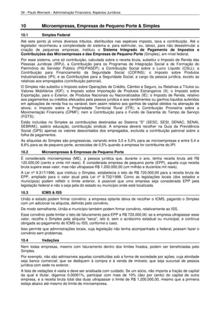 34 - Paulo Werneck - Administração Financeira: Aspectos Jurídicos



10           Microempresas, Empresas de Pequeno Porte & Simples
10.1         Simples Federal
Até este ponto já vimos diversos tributos, distribuídos nas espécies imposto, taxa e contribuição. Até o
legislador reconheceu a complexidade do sistema e, para estimular, ou, talvez, para não desestimular a
criação de pequenas empresas, instituiu o Sistema Integrado de Pagamento de Impostos e
Contribuições das Microempresas e das Empresas de Pequeno Porte (Simples), em nível federal.
Por esse sistema, uma só contribuição, calculada sobre o receita bruta, substitui o Imposto de Renda das
Pessoas Jurídicas (IRPJ), a Contribuição para os Programas de Integração Social e de Formação do
Patrimônio do Servidor Público (PIS/PASEP); a Contribuição Social sobre o Lucro Líquido (CSLL); a
Contribuição para Financiamento da Seguridade Social (COFINS); o Imposto sobre Produtos
Industrializados (IPI); e as Contribuições para a Seguridade Social, a cargo da pessoa jurídica, exceto as
relativas aos empregados (contribuição patronal).
O Simples não substitui o Imposto sobre Operações de Crédito, Câmbio e Seguro, ou Relativas a Títulos ou
Valores Mobiliários (IOF); o Imposto sobre Importação de Produtos Estrangeiros (II); o Imposto sobre
Exportação, para o Exterior, de Produtos Nacionais ou Nacionalizados (IE); o Imposto de Renda, relativo
aos pagamentos ou créditos efetuados pela pessoa jurídica e aos rendimentos ou ganhos líquidos auferidos
em aplicações de renda fixa ou variável, bem assim relativo aos ganhos de capital obtidos na alienação de
ativos; o Imposto sobre a Propriedade Territorial Rural (ITR); a Contribuição Provisória sobre a
Movimentação Financeira (CPMF); nem a Contribuição para o Fundo de Garantia do Tempo de Serviço
(FGTS);
Estão incluídas no Simples as contribuições destinadas ao Sistema "S" (SESC, SESI, SENAC, SENAI,
SEBRAE), salário educação, contribuição sindical. A empresa deverá recolher na Guia da Previdência
Social (GPS) apenas os valores descontados dos empregados, excluída a contribuição patronal sobre a
folha de pagamentos.
As alíquotas do Simples são progressivas, variando entre 3,0 e 5,0% para as microempresas e entre 5,4 e
8,6% para as de pequeno porte, acrescidas de 0,5% quando a empresa for contribuinte do IPI.
10.2         Microempresas & Empresas de Pequeno Porte
É considerada microempresa (ME), a pessoa jurídica que, durante o ano, tenha receita bruta até R$
120.000,00 (cento e vinte mil reais). É considerada empresa de pequeno porte (EPP), aquela cuja receita
bruta supere esse valor, mas não ultrapasse R$ 1.200.000,00 (um milhão e duzentos mil reais).
A Lei nº 9.317/1996, que instituiu o Simples, estabelecia o teto de R$ 720.000,00 para a receita bruta de
EPP, ampliado para o valor atual pela Lei nº 9.732/1998. Como as legislações locais (dos estados e
municípios) podem refletir o limite anterior, é possível que uma empresa seja considerada EPP pela
legislação federal e não o seja pela do estado ou município onde está localizada.
10.3         ICMS & ISS
União e estado podem firmar convênio: a empresa optante deixa de recolher o ICMS, pagando o Simples
com um adicional na alíquota, definido pelo convênio.
De modo semelhante, União e município também podem firmar convênio, relativamente ao ISS.
Esse convênio pode limitar o teto de faturamento para EPP a R$ 720.000,00: se a empresa ultrapassar esse
valor, recolhe o Simples pela alíquota "seca", isto é, sem o acréscimo estadual ou municipal, e continua
obrigada ao pagamento do ICMS ou ISS, conforme o caso.
Isso permite que administrações locais, cuja legislação não tenha acompanhado a federal, possam fazer o
convênio sem problemas.
10.4         Vedações
Nem todas empresas, mesmo com faturamento dentro dos limites fixados, podem ser beneficiadas pelo
Simples.
Por exemplo, não são admissíveis aquelas constituídas sob a forma de sociedade por ações; cuja atividade
seja banco comercial; que se dediquem à compra e à venda de imóveis; que seja sucursal de pessoa
jurídica com sede no exterior.
A lista de vedações é vasta e deve ser analisada com cuidado. Se um sócio, não importa a fração de capital
da qual é titular, digamos 0,00001%, participar com mais de 10% (dez por cento) do capital de outra
empresa, e a receita bruta total das duas ultrapassar o limite de R$ 1.200.000,00, mesmo que a primeira
esteja abaixo até mesmo do limite de microempresa.
 