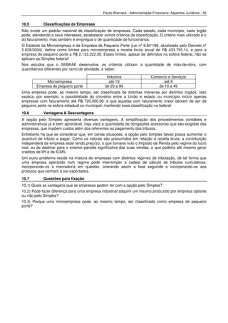 Paulo Werneck - Administração Financeira: Aspectos Jurídicos - 35


10.5         Classificações de Empresas
Não existe um padrão nacional de classificação de empresas. Cada estado, cada município, cada órgão
pode, atendendo a seus interesses, estabelecer outros critérios de classificação. O critério mais utilizado é o
do faturamento, mas também é empregue o de quantidade de funcionários.
O Estatuto da Microempresa e da Empresa de Pequeno Porte (Lei nº 9.841/99, atualizada pelo Decreto nº
5.028/2004), define como limites para microempresa a receita bruta anual de R$ 433.755,14, e para a
empresa de pequeno porte a R$ 2.133.222,00. Esses limites, apesar de definidos na esfera federal, não se
aplicam ao Simples federal!
Nos estudos que o SEBRAE desenvolve, os critérios utilizam a quantidade de mão-de-obra, com
quantitativos diferentes por ramo de atividade, a saber:

                                                   Indústria                 Comércio e Serviços
             Microempresa                           até 19                         até 9
        Empresa de pequeno porte                  de 20 a 99                    de 10 a 49
Uma empresa pode, ao mesmo tempo, ser classificada de distintas maneiras por distintos órgãos. Isso
explica, por exemplo, a possibilidade do convênio entre a União e estado ou município incluir apenas
empresas com faturamento até R$ 720.000,00: é que aquelas com faturamento maior deixam de ser de
pequeno porte na esfera estadual ou municipal, mantendo essa classificação na federal.
10.6         Vantagens & Desvantagens
A opção pelo Simples apresenta diversas vantagens. A simplificação dos procedimentos contábeis e
administrativos já é bem apreciável, haja vista a quantidade de obrigações acessórias que são exigidas das
empresas, que impõem custos além dos referentes ao pagamento dos tributos.
Entretanto há que se considerar que, em certas situações, a opção pelo Simples talvez possa aumentar o
quantum de tributo a pagar. Como os valores são presumidos em relação à receita bruta, a contribuição
independerá da empresa estar tendo prejuízo, o que tornaria nulo o Imposto de Renda pelo regime do lucro
real; ou de destinar para o exterior parcela significativa das suas vendas, o que poderia até mesmo gerar
créditos de IPI e de ICMS.
Um outro problema reside na mistura de empresas com distintos regimes de tributação, de tal forma que
uma empresa operando num regime pode interromper a cadeia de cálculo de tributos cumulativos,
incorporando-os à mercadoria em questão, onerando assim a fase seguinde e incorporando-os aos
produtos que venham a ser exportados.
10.7         Questões para fixação
10.1) Quais as vantagens que as empresas podem ter com a opção pelo Simples?
10.2) Pode fazer diferença para uma empresa industrial adquirir um insumo produzido por empresa optante
ou não pelo Simples?
10.3) Porque uma microempresa pode, ao mesmo tempo, ser classificada como empresa de pequeno
porte?
 