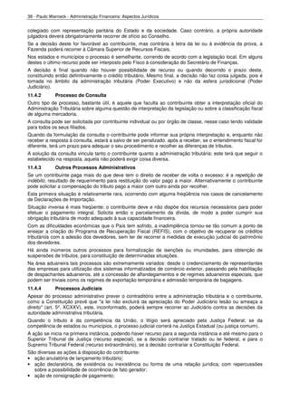 38 - Paulo Werneck - Administração Financeira: Aspectos Jurídicos


colegiado com representação paritária do Estado e da sociedade. Caso contrário, a própria autoridade
julgadora deverá obrigatoriamente recorrer de ofício ao Conselho.
Se a decisão deste for favorável ao contribuinte, mas contrária à letra da lei ou à evidência da prova, a
Fazenda poderá recorrer à Câmara Superior de Recursos Fiscais.
Nos estados e municípios o processo é semelhante, correndo de acordo com a legislação local. Em alguns
destes o último recurso pode ser interposto pelo Fisco à consideração do Secretário de Finanças.
A decisão é final quando não houver possibilidade de recurso ou quando decorrido o prazo deste,
constituindo então definitivamente o crédito tributário. Mesmo final, a decisão não faz coisa julgada, pois é
tomada no âmbito da administração tributária (Poder Executivo) e não da esfera jurisdicional (Poder
Judiciário).
11.4.2       Processo de Consulta
Outro tipo de processo, bastante útil, é aquele que faculta ao contribuinte obter a interpretação oficial do
Administração Tributária sobre alguma questão de interpretação da legislação ou sobre a classificação fiscal
de alguma mercadoria.
A consulta pode ser solicitada por contribuinte individual ou por órgão de classe, nesse caso tendo validade
para todos os seus filiados.
Quando da formulação da consulta o contribuinte pode informar sua própria interpretação e, enquanto não
receber a resposta à consulta, estará a salvo de ser penalizado. após a receber, se o entendimento fiscal for
diferente, terá um prazo para adequar o seu procedimento e recolher as diferenças de tributos.
A solução da consulta vincula tanto o contribuinte quanto a administração tributária: este terá que seguir o
estabelecido na resposta, aquela não poderá exigir coisa diversa.
11.4.3       Outros Processos Administrativos
Se um contribuinte paga mais do que deve tem o direito de receber de volta o excesso: é a repetição de
indébito, resultado de requerimento para restituição do valor pago a maior. Alternativamente o contribuinte
pode solicitar a compensação do tributo pago a maior com outro ainda por recolher.
Esta primeira situação é relativamente rara, ocorrendo com alguma freqüência nos casos de cancelamento
de Declarações de Importação.
Situação inversa é mais freqüente: o contribuinte deve e não dispõe dos recursos necessários para poder
efetuar o pagamento integral. Solicita então o parcelamento da dívida, de modo a poder cumprir sua
obrigação tributária de modo adequado à sua capacidade financeira.
Com as dificuldades econômicas que o País tem sofrido, a inadimplência tornou-se tão comum a ponto de
ensejar a criação do Programa de Recuperação Fiscal (REFIS), com o objetivo de recuperar os créditos
tributários com a adesão dos devedores, sem ter de recorrer a medidas de execução judicial do patrimônio
dos devedores.
Há ainda inúmeros outros processos para formalização de isenções ou imunidades, para obtenção de
suspensões de tributos, para constituição de determinadas situações.
Na área aduaneira tais processos são extremamente variados: desde o credenciamento de representantes
das empresas para utilização dos sistemas informatizados de comércio exterior, passando pela habilitação
de despachantes aduaneiros, até a concessão de alfandegamentos e de regimes aduaneiros especiais, que
podem ser triviais como os regimes de exportação temporária e admissão temporária de bagagens.
11.4.4       Processos Judiciais
Apesar do processo administrativo prever o contraditório entre a administração tributária e o contribuinte,
como a Constituição prevê que "a lei não excluirá da apreciação do Poder Judiciário lesão ou ameaça a
direito" (art. 5º, XCXXV), este, inconformado, poderá sempre recorrer ao Judiciário contra as decisões da
autoridade administrativa tributária.
Quando o tributo é da competência da União, o litígio será apreciado pela Justiça Federal; se da
competência de estados ou municípios, o processo judicial correrá na Justiça Estadual (ou justiça comum).
A ação se inicia na primeira instância, podendo haver recurso para a segunda instância e até mesmo para o
Superior Tribunal de Justiça (recurso especial), se a decisão contrariar tratado ou lei federal, e para o
Supremo Tribunal Federal (recurso extraordinário), se a decisão contrariar a Constituição Federal.
São diversas as ações à disposição do contribuinte:
• ação anulatória de lançamento tributário;
• ação declaratória, de existência ou inexistência ou forma de uma relação jurídica, com repercussões
  sobre a possibilidade de ocorrência de fato gerador;
• ação de consignação de pagamento;
 