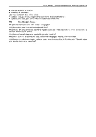 Paulo Werneck - Administração Financeira: Aspectos Jurídicos - 39


• ação de repetição de indébito
• mandado de segurança.
Já o Fisco conta com duas outras ações:
• ação de execução fiscal, para garantir o recebimento do crédito tributário; e
• ação cautelar fiscal, para tornar indisponíveis bens do contribuinte.
11.5         Questões para fixação
11.1) Qual a diferença básica entre elisão e sonegação?
11.2) Em que consiste o planejamento tributário lícito?
11.3) Qual a diferença entre não recolher o imposto: a) devido e não declarado; b) devido e declarado; c)
devido e descontado de terceiro.
11.4) Quando fica definitivamente constituído o crédito tributário?
11.5) Quais os meios do contribuinte procurar reaver tributo pago a maior ou indevidamente?
11.6) Como o contribuinte pode vir a conhecer qual o entendimento oficial da Administração Tributária sobre
uma questão controversa específica?
 