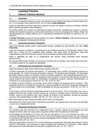 4 - Paulo Werneck - Administração Financeira: Aspectos Jurídicos


             Legislação Tributária
1            Sistema Tributário Nacional
1.1          Introdução
O Brasil é uma República Federativa, pela união indissolúvel dos Estados, Municípios e Distrito Federal (CF,
art. 1º) e municípios, todos autônomos (CF, art. 18): são os entes federados.
Cada ente federado, do mesmo modo que as pessoas naturais (ou físicas) e morais (ou jurídicas), precisam
auferir receitas para poder realizar despesas.
As receitas podem ser oriundas da exploração do próprio patrimônio, recebidas por doação ou herança,
obtidas como espólio de guerra ou ainda coercitivamente por meio de arrecadação de tributos. Podem ser
complementadas por créditos públicos, isto é, empréstimos, devidamente previstos no orçamento (CF, art.
165, § 8º).
O Direito Financeiro estuda as finanças públicas em geral, o Direito Tributário cuida exclusivamente da
instituição, arrecadação e fiscalização de tributos.
1.2          Autonomia dos Entes Tributantes
Cada ente federado poderá instituir determinados tributos, podendo ser denominados, por isso, entes
tributantes.
Cada ente tributante é autônomo, subordinando-se às limitações previstas na Constituição Federal. Cabe
frisar que a União não tem ingerência sobre Estados, nem esses sobre os Municípios, cada qual
independente e autônomo frente aos demais, nas suas respectivas esferas de competência.
Assim a legislação de cada um é independente das demais, todas orientadas pelos preceitos
constitucionais.
No caso do ICMS existem também os Convênios, firmados entre os estados, que servem para uniformizar,
na medida do possível, as respectivas legislações.
1.3          Distribuição das Competências Tributárias
Cada ente tributante pode instituir determinados impostos. São eles:
a) União: importação de produtos estrangeiros - II); exportação, para o exterior, de produtos nacionais ou
nacionalizados - IE; renda e proventos de qualquer natureza - IR; produtos industrializados - IPI; operações
de crédito, câmbio e seguro, ou relativas a títulos ou valores mobiliários - IOF; propriedade territorial rural -
ITR; grandes fortunas; outros impostos, desde que não-cumulativos e não tenham fato gerador ou base de
cálculo próprios dos discriminados na Constituição (competência residual); impostos extraordinários, na
iminência ou no caso de guerra externa (CF, art. 153, I a VII; art. 154);
b) Estados (e Distrito Federal): transmissão causa mortis e doação, de quaisquer bens ou direitos - ITBI;
operações relativas à circulação de mercadorias e sobre prestações de serviços de transporte interestadual
e intermunicipal e de comunicação - ICMS; propriedade de veículos automotores - IPVA (CF, art. 155, I a
III);
c) Municípios (e Distrito Federal): propriedade predial e territorial urbana - IPTU; transmissão inter vivos, a
qualquer título, por ato oneroso, de bens imóveis, por natureza ou acessão física, e de direitos reais sobre
imóveis, exceto os de garantia, bem como cessão de direitos a sua aquisição; serviços de qualquer
natureza, não compreendidos no ICMS - ISS (CF, art. 153, I a VII; art. 154).
Além disso todos os entes tributantes podem instituir taxas e contribuições.
Adicionalmente a União pode instituir empréstimo compulsório, que, apesar de em tese dever ser devolvido
(nunca o foi), é tratado como tributo.
1.4          Repartição das Receitas Tributárias
Em princípio cada ente tributante fica integralmente com o produto integral da arrecadação dos seus
respectivos tributos. Mas essa regra possui exceções, também determinadas pela Constituição.
A arrecadação do IR destina-se à União, mas ela tem que destinar 21,5%, do montante que auferir, ao
Fundo de Participação dos Estados e 21,5% ao Fundo de Participação dos Municípios, 3%, para aplicação
em programas de financiamento ao setor produtivo das Regiões Norte, Nordeste e Centro-Oeste, mantendo
o saldo, isto é 54% (CF, art. 159, I).
Não fazem parte desse montante o IR na fonte referente aos pagamentos efetuados pelos Estados, Distrito
Federal e Municípios, suas autarquias e pelas fundações que instituírem e mantiverem: esses valores
permanecem nos entes federados que efetuarem os pagamentos (CF, art. 157, I; 158, I).
 