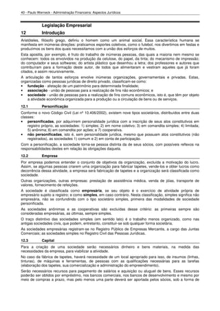 40 - Paulo Werneck - Administração Financeira: Aspectos Jurídicos


             Legislação Empresarial
12           Introdução
Aristóteles, filósofo grego, definiu o homem como um animal social. Essa característica humana se
manifesta em inúmeras direções: praticamos esportes coletivos, como o futebol, nos divertimos em festas e
produzimos os bens dos quais necessitamos com a união dos esforços de muitos.
Esta apostila, por exemplo, é fruto do trabalho de inúmeras pessoas, das quais a maioria nem mesmo se
conhecem: todos os envolvidos na produção da celulose, do papel, da tinta; do mecanismo de impressão;
do computador e seus softwares; do artista plástico que desenhou a letra; dos professores e autores que
contribuíram para a formação deste autor, de todos que alimentaram e vestiram aqueles que já foram
citados, e assim recursivamente.
A articulação de tantos esforços envolve inúmeras organizações, governamentais e privadas. Estas,
organizadas como pessoas jurídicas de direito privado, classificam-se como:
• fundação - afetação de um patrimônio para determinada finalidade;
• associação - união de pessoas para a realização de fins não econômicos; e
• sociedade - união de pessoas para a realização de fins comuns econômicos, isto é, que têm por objeto
    a atividade econômica organizada para a produção ou a circulação de bens ou de serviços.
12.1         Personificação
Conforme o novo Código Civil (Lei nº 10.406/2002), existem nove tipos societários, distribuídos entre duas
classes:
• personificadas, por adquirirem personalidade jurídica com a inscrição de seus atos constitutivos em
    registro próprio, as sociedades: 1) simples; 2) em nome coletivo; 3) em comandita simples; 4) limitada;
    5) anônima; 6) em comandita por ações; e 7) cooperativa.
• não personificadas, isto é, sem personalidade jurídica, mesmo que possuam atos constitutivos (não
    registrados), as sociedades 1) comum e 2) em conta de participação.
Com a personificação, a sociedade torna-se pessoa distinta da de seus sócios, com possíveis reflexos na
responsabilidades destes em relação às obrigações daquela.
12.2         Empresa
Por empresa podemos entender o conjunto de objetivos da organização, excluída a motivação do lucro.
Assim, se algumas pessoas criarem uma organização para fabricar tapetes, vende-los e obter lucros como
decorrência dessa atividade, a empresa será fabricação de tapetes e a organização será classificada como
sociedade.
Outras organizações, outras empresas: prestação de assistência médica, venda de jóias, transporte de
valores, fornecimento de refeições.
A sociedade é classificada como empresária, se seu objeto é o exercício de atividade própria de
empresário sujeito a registro; e como simples, em caso contrário. Nesta classificação, simples significa não
empresária, não se confundindo com o tipo societário simples, primeira das modalidades de sociedade
personificada.
As sociedades anônimas e as cooperativas são excluídas desse critério: as primeiras sempre são
consideradas empresárias, as últimas, sempre simples.
O traço distintivo das sociedades simples (em sentido lato) é o trabalho menos organizado, como nas
antigas sociedades civis, que podem, entretanto, constituir-se sob qualquer forma societária.
As sociedades empresárias registram-se no Registro Público de Empresas Mercantis, a cargo das Juntas
Comerciais; as sociedades simples no Registro Civil das Pessoas Jurídicas.
12.3         Capital
Para a criação de uma sociedade serão necessários dinheiro e bens materiais, na medida das
necessidades da empresa, para viabilizar a atividade.
No caso da fábrica de tapetes, haverá necessidade de um local apropriado para isso, de insumos (linhas,
tinturas), de máquinas e ferramentas, de pessoas com as qualificações necessárias para as tarefas
(elaboração dos tapetes, sua comercialização e administração do empreendimento).
Serão necessários recursos para pagamento de salários e aquisição ou aluguel de bens. Esses recursos
poderão ser obtidos por empréstimo, nos bancos comerciais, nos bancos de desenvolvimento e mesmo por
meio de compras a prazo, mas pelo menos uma parte deverá ser aportada pelos sócios, sob a forma de
 