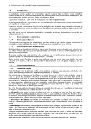 42 - Paulo Werneck - Administração Financeira: Aspectos Jurídicos



13           Sociedades
As sociedades simples podem ser organizadas segundo qualquer tipo societário, exceto sociedade
anônima. Entretanto as sociedades empresárias têm de se organizar como sociedade em nome coletivo, em
comandita simples, limitada, anônima, ou em comandita por ações.
A sociedade em comum e a em conta de participação não possuem personalidade.
As sociedades simples, em nome coletivo, em comandita simples e limitada, adquirem suas personalidades
pelo registro do contrato social.
Esta forma dificulta a modificação da composição societária, pois é exigida a concordância, em maior ou
menor grau, dos demais sócios, como também a alteração do contrato (e conseqüente registro) para refletir
as alterações.
Isso não ocorre com as sociedades estatutárias: sociedades anônimas, sociedades em comandita por
ações e cooperativas.
13.1         Sociedades sem personalidade
13.1.1       Sociedade em Comum
É tipo societário temporário e não personificado, que dura enquanto não inscritos os atos constitutivos da
sociedade. A responsabilidade dos sócios é ilimitada, como na sociedade em nome coletivo.
13.1.2       Sociedade em Conta de Participação
Nesta sociedade, a atividade constitutiva do objeto social é exercida unicamente pelo sócio ostensivo, em
seu próprio nome e sob sua exclusiva responsabilidade, participando os demais, denominados ocultos, dos
resultados correspondentes.
O contrato social produz efeito somente entre os sócios, e a eventual inscrição de seu instrumento em
qualquer registro não confere personalidade jurídica à sociedade.
Sócios ocultos podem fiscalizar a gestão dos negócios, mas não tomar parte nas relações do sócio
ostensivo com terceiros, sob pena de responderem solidariamente com este pelas obrigações em que
intervier.
13.2         Sociedades Contratuais
13.2.1       Sociedade Simples
É constituída por meio de contrato social escrito, particular ou público, cujas cláusulas, estipuladas pelos
sócios, definirão as características e modo de funcionamento da empresa.
São obrigatórias as cláusulas que identifiquem os sócios; determinem a denominação, o objeto, o local da
sede e o prazo da sociedade; estabeleça o montante do capital social da sociedade, bem como da
participação de cada sócio no capital; as obrigações dos sócios; quais as pessoas naturais incumbidas da
administração da sociedade, seus poderes e atribuições; a participação dos sócios nos lucros e perdas; e se
os sócios respondem subsidiariamente pelas obrigações sociais. Estas cláusulas só podem ser modificadas
por unanimidade; as demais por podem ser decididas por maioria absoluta de votos, se o contrato não
determinar a necessidade de deliberação unânime.
Nos trinta dias subseqüentes à sua constituição, a sociedade deverá requerer a inscrição do contrato social
no Registro Civil das Pessoas Jurídicas do local de sua sede.
As obrigações dos sócios começam imediatamente com o contrato, se este não fixar outra data, e
terminam quando, liquidada a sociedade, se extinguirem as responsabilidades sociais. Até dois anos depois
de averbada a modificação do contrato, responde o cedente solidariamente com o cessionário, perante a
sociedade e terceiros, pelas obrigações que tinha como sócio.
As deliberações dos sócios são tomadas por maioria de votos, contados segundo o valor das quotas de
cada um. Para formação da maioria absoluta são necessários votos correspondentes a mais de metade do
capital.
A administração da sociedade, nada dispondo o contrato social, compete separadamente a cada um dos
sócios. Os administradores respondem solidariamente perante a sociedade e os terceiros prejudicados, por
culpa no desempenho de suas funções.
A responsabilidade dos sócios é ilimitada, mas seus bens particulares dos sócios só podem ser executados
por dívidas da sociedade depois de executados os bens sociais e na proporção em que participem das
perdas sociais, salvo cláusula de responsabilidade solidária.
Sócio admitido em sociedade já constituída não se exime das dívidas sociais anteriores à admissão.
 