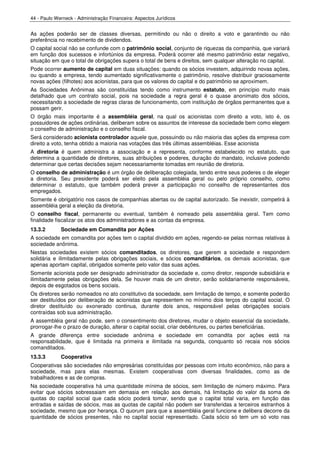 44 - Paulo Werneck - Administração Financeira: Aspectos Jurídicos


As ações poderão ser de classes diversas, permitindo ou não o direito a voto e garantindo ou não
preferência no recebimento de dividendos.
O capital social não se confunde com o patrimônio social, conjunto de riquezas da companhia, que variará
em função dos sucessos e infortúnios da empresa. Poderá ocorrer até mesmo patrimônio estar negativo,
situação em que o total de obrigações supera o total de bens e direitos, sem qualquer alteração no capital.
Pode ocorrer aumento de capital em duas situações: quando os sócios investem, adquirindo novas ações,
ou quando a empresa, tendo aumentado significativamente o patrimônio, resolve distribuir graciosamente
novas ações (filhotes) aos acionistas, para que os valores do capital e do patrimônio se aproximem.
As Sociedades Anônimas são constituídas tendo como instrumento estatuto, em princípio muito mais
detalhado que um contrato social, pois na sociedade a regra geral é o quase anonimato dos sócios,
necessitando a sociedade de regras claras de funcionamento, com instituição de órgãos permanentes que a
possam gerir.
O órgão mais importante é a assembléia geral, na qual os acionistas com direito a voto, isto é, os
possuidores de ações ordinárias, deliberam sobre os assuntos de interesse da sociedade bem como elegem
o conselho de administração e o conselho fiscal.
Será considerado acionista controlador aquele que, possuindo ou não maioria das ações da empresa com
direito a voto, tenha obtido a maioria nas votações das três últimas assembléias. Esse acionista
A diretoria é quem administra a associação e a representa, conforme estabelecido no estatuto, que
determina a quantidade de diretores, suas atribuições e poderes, duração do mandato, inclusive podendo
determinar que certas decisões sejam necessariamente tomadas em reunião de diretoria.
O conselho de administração é um órgão de deliberação colegiada, tendo entre seus poderes o de eleger
a diretoria. Seu presidente poderá ser eleito pela assembléia geral ou pelo próprio conselho, como
determinar o estatuto, que também poderá prever a participação no conselho de representantes dos
empregados.
Somente é obrigatório nos casos de companhias abertas ou de capital autorizado. Se inexistir, competirá à
assembléia geral a eleição da diretoria.
O conselho fiscal, permanente ou eventual, também é nomeado pela assembléia geral. Tem como
finalidade fiscalizar os atos dos administradores e as contas da empresa.
13.3.2       Sociedade em Comandita por Ações
A sociedade em comandita por ações tem o capital dividido em ações, regendo-se pelas normas relativas à
sociedade anônima.
Nestas sociedades existem sócios comanditados, os diretores, que gerem a sociedade e respondem
solidária e ilimitadamente pelas obrigações sociais, e sócios comanditários, os demais acionistas, que
apenas aportam capital, obrigados somente pelo valor das suas ações.
Somente acionista pode ser designado administrador da sociedade e, como diretor, responde subsidiária e
ilimitadamente pelas obrigações dela. Se houver mais de um diretor, serão solidariamente responsáveis,
depois de esgotados os bens sociais.
Os diretores serão nomeados no ato constitutivo da sociedade, sem limitação de tempo, e somente poderão
ser destituídos por deliberação de acionistas que representem no mínimo dois terços do capital social. O
diretor destituído ou exonerado continua, durante dois anos, responsável pelas obrigações sociais
contraídas sob sua administração.
A assembléia geral não pode, sem o consentimento dos diretores, mudar o objeto essencial da sociedade,
prorrogar-lhe o prazo de duração, alterar o capital social, criar debêntures, ou partes beneficiárias.
A grande diferença entre sociedade anônima e sociedade em comandita por ações está na
responsabilidade, que é limitada na primeira e ilimitada na segunda, conquanto só recaia nos sócios
comanditados.
13.3.3       Cooperativa
Cooperativas são sociedades não empresárias constituídas por pessoas com intuito econômico, não para a
sociedade, mas para elas mesmas. Existem cooperativas com diversas finalidades, como as de
trabalhadores e as de compras.
Na sociedade cooperativa há uma quantidade mínima de sócios, sem limitação de número máximo. Para
evitar que sócios sobressaiam em demasia em relação aos demais, há limitação do valor da soma de
quotas do capital social que cada sócio poderá tomar, sendo que o capital total varia, em função das
entradas e saídas de sócios, mas as quotas de capital não podem ser transferidas a terceiros estranhos à
sociedade, mesmo que por herança. O quorum para que a assembléia geral funcione e delibera decorre da
quantidade de sócios presentes, não no capital social representado. Cada sócio só tem um só voto nas
 