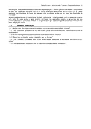 Paulo Werneck - Administração Financeira: Aspectos Jurídicos - 45


deliberações, independentemente do valor de sua participação. A distribuição dos resultados é proporcional
ao valor das operações efetuadas pelo sócio com a sociedade, podendo ser atribuído juro fixo ao capital
realizado; indivisibilidade do fundo de reserva entre os sócios, ainda que em caso de dissolução da
sociedade.
A responsabilidade dos sócios pode ser limitada ou ilimitada. Limitada quando o sócio responde somente
pelo valor de suas quotas e pelo prejuízo verificado nas operações sociais, na proporção de sua
participação nessas operações; ilimitada na cooperativa em que o sócio responde solidária e ilimitadamente
pelas obrigações sociais.
13.4        Questões para fixação
13.1) Qual a maior diferença entre as sociedades em nome coletivo e sociedade limitada?
13.2) Uma sociedade, qualquer que seja seu objeto, pode ser constituída como sociedade em conta de
participação?
13.3) Qual a diferença entre os sentidos lato e estrito de sociedade simples?
13.4) O acionista controlador possui mais ações que os demais?
13.5) Qual a diferença que existe entre diretor de sociedade anônima e de sociedade em comandita por
ações?
13.6) Como se explica a cooperativa não se classificar como sociedade empresária?
 