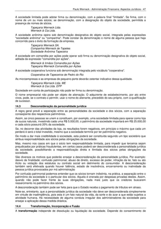 Paulo Werneck - Administração Financeira: Aspectos Jurídicos - 47


A sociedade limitada pode adotar firma ou denominação, com a palavra final "limitada". Se firma, com o
nome de um ou mais sócios; se denominação, com a designação do objeto da sociedade, permitida a
presença de nomes de sócios.
            Tapeçaria Werneck Ltda.
            Werneck & Cia Ltda.
A sociedade anônima opera sob denominação designativa do objeto social, integrada pelas expressões
"sociedade anônima" ou "companhia". Pode constar da denominação o nome de alguma pessoa que haja
concorrido para o êxito da formação da empresa.
            Tapeçaria Werneck SA.
            Companhia Werneck de Tapetes
            Sociedade Anônima Tapeceira
A sociedade em comandita por ações pode operar sob firma ou denominação designativa do objeto social,
aditada da expressão "comandita por ações".
            Werneck & Irmãos Comandita por Ações
            Tapeçaria Werneck Comandita por Ações
A sociedade cooperativa funciona sob denominação integrada pelo vocábulo "cooperativa".
            Cooperativa de Tapeceiros de Pedro do Rio
As microempresas e as empresas de pequeno porte deverão ostentar indicativo dessa qualidade.
            Tapeçaria Werneck Ltda. ME
            Werneck & Cia Ltda. EPP
Sociedade em conta de participação não pode ter firma ou denominação.
O nome empresarial não pode ser objeto de alienação. O adquirente de estabelecimento, por ato entre
vivos, pode, se o contrato o permitir, usar o nome do alienante, precedido do seu próprio, com a qualificação
de sucessor.
14.3        Desconsideração da personalidade jurídica
A regra geral prevê a separação entre as personalidades da sociedade e dos sócios, com a separação
conseqüente dos respectivos patrimônios.
Assim, se cinco pessoas se unem e constituem, por exemplo, uma sociedade limitada para operar como loja
de sucos naturais, investindo cada uma R$ 5.000,00, o patrimônio da sociedade importará em R$ 25.000,00
e cada sócio possuirá 20% da sociedade.
Se, no decorrer das atividades da loja, os resultados forem negativos, em princípio o máximo que cada um
perderá é será o total investido, mesmo que a sociedade termine por ter patrimônio negativo.
De modo a dar mais credibilidade à sociedade, esta poderá ser constituída segundo um tipo societário que
atribua responsabilidade aos sócios pelas obrigações da sociedade.
Mas, mesmo nos casos em que o sócio tem responsabilidade limitada, para impedir que terceiros sejam
prejudicados por práticas fraudulentas, em certos casos poderá ser desconsiderada a personalidade jurídica
da sociedade, possibilitando a responsabilização direta e ilimitada dos sócios pelas obrigações da
sociedade.
São diversos os motivos que poderão ensejar a desconsideração da personalidade jurídica. Por exemplo:
desvio de finalidade; confusão patrimonial; abuso de direito, excesso de poder, infração da lei, fato ou ato
ilícito ou violação dos estatutos ou contrato social em detrimento do consumidor. A desconsideração
também será efetivada quando houver falência, estado de insolvência, encerramento ou inatividade da
pessoa jurídica provocados por má administração
Por confusão patrimonial podemos entender que os sócios tornam indistinta, na prática, a separação entre o
patrimônio da sociedade e o particular dos sócios. Aquela é onerada por despesas privadas destes. Assim,
quando não pode fazer frente às suas obrigações, nada mais justo que os credores buscarem
ressarcimento no patrimônio dos sócios.
A desconsideração também pode ser feita para que o Estado receba o pagamento de tributos em atraso.
Note-se, entretanto, que a personalidade jurídica da sociedade não deve ser desconsiderada simplesmente
em virtude de inadimplência, pois esta é um fato natural da vida, da sorte e do azar a que estão sujeitos a
atividade humana. Há necessidade de alguma conduta irregular dos administradores da sociedade para
ensejar a aplicação dessa medida drástica.
14.4        Transformação, Incorporação e Fusão
A transformação independe de dissolução ou liquidação da sociedade. Depende do consentimento de
 