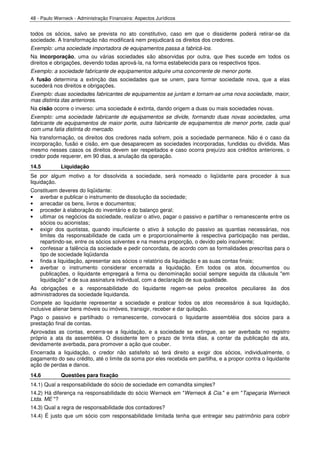 48 - Paulo Werneck - Administração Financeira: Aspectos Jurídicos


todos os sócios, salvo se prevista no ato constitutivo, caso em que o dissidente poderá retirar-se da
sociedade. A transformação não modificará nem prejudicará os direitos dos credores.
Exemplo: uma sociedade importadora de equipamentos passa a fabricá-los.
Na incorporação, uma ou várias sociedades são absorvidas por outra, que lhes sucede em todos os
direitos e obrigações, devendo todas aprová-la, na forma estabelecida para os respectivos tipos.
Exemplo: a sociedade fabricante de equipamentos adquire uma concorrente de menor porte.
A fusão determina a extinção das sociedades que se unem, para formar sociedade nova, que a elas
sucederá nos direitos e obrigações.
Exemplo: duas sociedades fabricantes de equipamentos se juntam e tornam-se uma nova sociedade, maior,
mas distinta das anteriores.
Na cisão ocorre o inverso: uma sociedade é extinta, dando origem a duas ou mais sociedades novas.
Exemplo: uma sociedade fabricante de equipamentos se divide, formando duas novas sociedades, uma
fabricante de equipamentos de maior porte, outra fabricante de equipamentos de menor porte, cada qual
com uma fatia distinta do mercado.
Na transformação, os direitos dos credores nada sofrem, pois a sociedade permanece. Não é o caso da
incorporação, fusão e cisão, em que desaparecem as sociedades incorporadas, fundidas ou dividida. Mas
mesmo nesses casos os direitos devem ser respeitados e caso ocorra prejuízo aos créditos anteriores, o
credor pode requerer, em 90 dias, a anulação da operação.
14.5         Liquidação
Se por algum motivo a for dissolvida a sociedade, será nomeado o liqüidante para proceder à sua
liquidação.
Constituem deveres do liqüidante:
• averbar e publicar o instrumento de dissolução da sociedade;
• arrecadar os bens, livros e documentos;
• proceder à elaboração do inventário e do balanço geral;
• ultimar os negócios da sociedade, realizar o ativo, pagar o passivo e partilhar o remanescente entre os
   sócios ou acionistas;
• exigir dos quotistas, quando insuficiente o ativo à solução do passivo as quantias necessárias, nos
   limites da responsabilidade de cada um e proporcionalmente à respectiva participação nas perdas,
   repartindo-se, entre os sócios solventes e na mesma proporção, o devido pelo insolvente;
• confessar a falência da sociedade e pedir concordata, de acordo com as formalidades prescritas para o
   tipo de sociedade liqüidanda
• finda a liquidação, apresentar aos sócios o relatório da liquidação e as suas contas finais;
• averbar o instrumento considerar encerrada a liquidação. Em todos os atos, documentos ou
   publicações, o liquidante empregará a firma ou denominação social sempre seguida da cláusula "em
   liquidação" e de sua assinatura individual, com a declaração de sua qualidade.
As obrigações e a responsabilidade do liquidante regem-se pelos preceitos peculiares às dos
administradores da sociedade liquidanda.
Compete ao liquidante representar a sociedade e praticar todos os atos necessários à sua liquidação,
inclusive alienar bens móveis ou imóveis, transigir, receber e dar quitação.
Pago o passivo e partilhado o remanescente, convocará o liquidante assembléia dos sócios para a
prestação final de contas.
Aprovadas as contas, encerra-se a liquidação, e a sociedade se extingue, ao ser averbada no registro
próprio a ata da assembléia. O dissidente tem o prazo de trinta dias, a contar da publicação da ata,
devidamente averbada, para promover a ação que couber.
Encerrada a liquidação, o credor não satisfeito só terá direito a exigir dos sócios, individualmente, o
pagamento do seu crédito, até o limite da soma por eles recebida em partilha, e a propor contra o liquidante
ação de perdas e danos.
14.6         Questões para fixação
14.1) Qual a responsabilidade do sócio de sociedade em comandita simples?
14.2) Há diferença na responsabilidade do sócio Werneck em "Werneck & Cia." e em "Tapeçaria Werneck
Ltda. ME "?
14.3) Qual a regra de responsabilidade dos contadores?
14.4) É justo que um sócio com responsabilidade limitada tenha que entregar seu patrimônio para cobrir
 