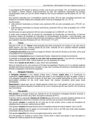 Paulo Werneck - Administração Financeira: Aspectos Jurídicos - 5


A arrecadação do IPI também se destina à União, mas ela tem que entregar 10%, do montante que auferir
ao Estados e Distrito Federal, proporcionalmente ao valor das respectivas exportações de produtos
industrializados; estes, por sua vez, devem redestinar 25% do que receberem aos Municípios (CF, art. 159,
II e § 3º).
Dos impostos instituídos com a competência residual da União, 25% do valor arrecadado pertencem aos
Estados ou ao Distrito Federal com jurisdição sobre o local da arrecadação (CF, art. 157, II).
Aos Municípios:
• onde estiverem localizados os imóveis rurais, pertencem 50% do valor arrecadado com o ITR (CF, art.
  158, II).
• onde estiverem licenciados os veículos automotores, pertencem 50% do valor arrecadado com o IPVA
  (CF, art. 158, III).
Aos Municípios em geral pertencem 25% do valor arrecadado com o ICMS (CF, art. 158, IV).
A União ainda entregará 29% do produto da arrecadação da Contribuição de Intervenção no Domínio
Econômico relativa às atividades de importação ou comercialização de petróleo e seus derivados, gás
natural e seus derivados e álcool combustível para os Estados e o Distrito Federal, que redestinarão 25% do
que receberem aos seus Municípios (CF, art. 159, III e § 4º; 177, § 4º).
1.5         Tributo
Segundo o CTN, art. 3º, "tributo é toda prestação pecuniária compulsória, em moeda ou cujo valor nela se
possa exprimir, que não constitua sanção de ato ilícito, instituída em lei e cobrada mediante atividade
administrativa plenamente vinculada".
É prestação pecuniária porque deve ser paga em dinheiro, não mais em serviços ou em bens, como usual
no feudalismo e em outras épocas.
A prestação é compulsória porque é imposta pelo Estado, independe da vontade do contribuinte.
A prestação é estipulada em moeda ou cujo valor nela se possa exprimir, o que permite a utilização de
índices, tais como UFIR, UNIF, índices esses por sua vez expressos em moeda.
Tributo não é sanção de ato ilícito, ou seja, tributo não é penalidade.
Deve ser instituído em lei, como veremos no Princípio da Legalidade Tributária (ver 2.1) e cobrado mediante
atividade administrativa plenamente vinculada, ou seja, todo o processo de cobrança e fiscalização deve ser
definido na legislação e estritamente respeitado.
1.6         Obrigação Tributária
A obrigação tributária é uma relação jurídica entre o Estado, sujeito ativo, e o contribuinte ou
responsável, sujeito passivo, pela qual este está sujeito a uma obrigação principal, de pagar o tributo e
uma obrigação acessória, de fazer ou deixar de fazer algo, como prestar declarações ao Fisco, manter as
escriturações contábeis em dia, emitir notas fiscais, não importar mercadoria senão pelos locais
alfandegados.
Responsável é aquele que, sem ter relação pessoal e direta com o fato gerador, tem seu vínculo com a
obrigação decorrente de dispositivo expresso em lei, como a empresa que tem que recolher o IR na fonte de
seus funcionários.
1.7         Fato gerador
Fato gerador é a situação jurídica que, definida em lei, dá nascimento à obrigação tributária. Exemplo: a
compra e venda de imóvel, ato jurídico, dá origem à cobrança do IPTU.
A doutrina utiliza a expressão hipótese de incidência para denominar a situação hipotética definida em lei
e fato gerador para denominar a situação concreta, ocorrida, que se encaixa na previsão legal.
Fato gerador simples é constituído de um único ato ou fato jurídico, como a saída de mercadoria do
estabelecimento comercial, relativamente ao ICMS.
Fato gerador complexo abrange diversos atos ou situações jurídicas da mesma espécie, como o do IR..
Fato gerador genérico não se esgota na enumeração da lei, como o do ITBI, que incide sobre qualquer
transmissão onerosa de bem imóvel.
Fato gerador específico tem uma enumeração taxativa da lei, como o ISS.
Se o fato gerador for inválido ou mesmo ilícito, mesmo assim o tributo será devido. O que não pode é a
hipótese de incidência especificar tais situações.
 