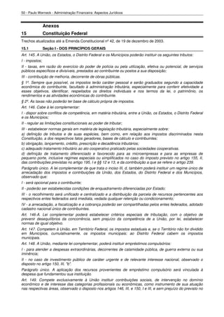 50 - Paulo Werneck - Administração Financeira: Aspectos Jurídicos


                Anexos
15              Constituição Federal
Trechos atualizados até a Emenda Constitucional nº 42, de 19 de dezembro de 2003.
15.1            Seção I - DOS PRINCÍPIOS GERAIS
Art. 145. A União, os Estados, o Distrito Federal e os Municípios poderão instituir os seguintes tributos:
I - impostos;
II - taxas, em razão do exercício do poder de polícia ou pela utilização, efetiva ou potencial, de serviços
públicos específicos e divisíveis, prestados ao contribuinte ou postos a sua disposição;
III - contribuição de melhoria, decorrente de obras públicas.
§ 1º. Sempre que possível, os impostos terão caráter pessoal e serão graduados segundo a capacidade
econômica do contribuinte, facultado à administração tributária, especialmente para conferir efetividade a
esses objetivos, identificar, respeitados os direitos individuais e nos termos da lei, o patrimônio, os
rendimentos e as atividades econômicas do contribuinte.
§ 2º. As taxas não poderão ter base de cálculo própria de impostos.
Art. 146. Cabe à lei complementar:
I - dispor sobre conflitos de competência, em matéria tributária, entre a União, os Estados, o Distrito Federal
e os Municípios;
II - regular as limitações constitucionais ao poder de tributar;
III - estabelecer normas gerais em matéria de legislação tributária, especialmente sobre:
a) definição de tributos e de suas espécies, bem como, em relação aos impostos discriminados nesta
Constituição, a dos respectivos fatos geradores, bases de cálculo e contribuintes;
b) obrigação, lançamento, crédito, prescrição e decadência tributários;
c) adequado tratamento tributário ao ato cooperativo praticado pelas sociedades cooperativas.
d) definição de tratamento diferenciado e favorecido para as microempresas e para as empresas de
pequeno porte, inclusive regimes especiais ou simplificados no caso do imposto previsto no artigo 155, II,
das contribuições previstas no artigo 195, I e §§ 12 e 13, e da contribuição a que se refere o artigo 239.
Parágrafo único. A lei complementar de que trata o inciso III, d, também poderá instituir um regime único de
arrecadação dos impostos e contribuições da União, dos Estados, do Distrito Federal e dos Municípios,
observado que:
I - será opcional para o contribuinte;
II - poderão ser estabelecidas condições de enquadramento diferenciadas por Estado;
III - o recolhimento será unificado e centralizado e a distribuição da parcela de recursos pertencentes aos
respectivos entes federados será imediata, vedada qualquer retenção ou condicionamento;
IV - a arrecadação, a fiscalização e a cobrança poderão ser compartilhadas pelos entes federados, adotado
cadastro nacional único de contribuintes.
Art. 146-A. Lei complementar poderá estabelecer critérios especiais de tributação, com o objetivo de
prevenir desequilíbrios da concorrência, sem prejuízo da competência de a União, por lei, estabelecer
normas de igual objetivo.
Art. 147. Competem à União, em Território Federal, os impostos estaduais e, se o Território não for dividido
em Municípios, cumulativamente, os impostos municipais; ao Distrito Federal cabem os impostos
municipais.
Art. 148. A União, mediante lei complementar, poderá instituir empréstimos compulsórios:
I - para atender a despesas extraordinárias, decorrentes de calamidade pública, de guerra externa ou sua
iminência;
II - no caso de investimento público de caráter urgente e de relevante interesse nacional, observado o
disposto no artigo 150, III, "b".
Parágrafo único. A aplicação dos recursos provenientes de empréstimo compulsório será vinculada à
despesa que fundamentou sua instituição.
Art. 149. Compete exclusivamente à União instituir contribuições sociais, de intervenção no domínio
econômico e de interesse das categorias profissionais ou econômicas, como instrumento de sua atuação
nas respectivas áreas, observado o disposto nos artigos 146, III, e 150, I e III, e sem prejuízo do previsto no
 
