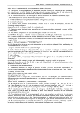 Paulo Werneck - Administração Financeira: Aspectos Jurídicos - 51


artigo 195, § 6º, relativamente às contribuições a que alude o dispositivo.
§ 1º. Os Estados, o Distrito Federal e os Municípios instituirão contribuição, cobrada de seus servidores,
para o custeio, em benefício destes, do regime previdenciário de que trata o artigo 40, cuja alíquota não
será inferior à da contribuição dos servidores titulares de cargos efetivos da União.
§ 2º. As contribuições sociais e de intervenção no domínio econômico de que trata o caput deste artigo:
I - não incidirão sobre as receitas decorrentes de exportação;
II - incidirão também sobre a importação de produtos estrangeiros ou serviços;
III - poderão ter alíquotas:
a) ad valorem, tendo por base o faturamento, a receita bruta ou o valor da operação e, no caso de
importação, o valor aduaneiro;
b) específica, tendo por base a unidade de medida adotada.
§ 3º. A pessoa natural destinatária das operações de importação poderá ser equiparada a pessoa jurídica,
na forma da lei.
§ 4º. A lei definirá as hipóteses em que as contribuições incidirão uma única vez.
Art. 149-A Os Municípios e o Distrito Federal poderão instituir contribuição, na forma das respectivas leis,
para o custeio do serviço de iluminação pública, observado o disposto no artigo 150, I e III.
Parágrafo único. É facultada a cobrança da contribuição a que se refere o caput, na fatura de consumo de
energia elétrica.
Seção II - DAS LIMITAÇÕES DO PODER DE TRIBUTAR
Art. 150. Sem prejuízo de outras garantias asseguradas ao contribuinte, é vedado à União, aos Estados, ao
Distrito Federal e aos Municípios:
I - exigir ou aumentar tributo sem lei que o estabeleça;
II - instituir tratamento desigual entre contribuintes que se encontrem em situação equivalente, proibida
qualquer distinção em razão de ocupação profissional ou função por eles exercida, independentemente da
denominação jurídica dos rendimentos, títulos ou direitos;
III - cobrar tributos:
a) em relação a fatos geradores ocorridos antes do início da vigência da lei que os houver instituído ou
aumentado;
b) no mesmo exercício financeiro em que haja sido publicada a lei que os instituiu ou aumentou;
c) antes de decorridos noventa dias da data em que haja sido publicada a lei que os instituiu ou aumentou,
observado o disposto na alínea b;
IV - utilizar tributo com efeito de confisco;
V - estabelecer limitações ao tráfego de pessoas ou bens, por meio de tributos interestaduais ou
intermunicipais, ressalvada a cobrança de pedágio pela utilização de vias conservadas pelo Poder Público;
VI - instituir impostos sobre:
a) patrimônio, renda ou serviços, uns dos outros;
b) templos de qualquer culto;
c) patrimônio, renda ou serviços dos partidos políticos, inclusive suas fundações, das entidades sindicais
dos trabalhadores, das instituições de educação e de assistência social, sem fins lucrativos, atendidos os
requisitos da lei;
d) livros, jornais, periódicos e o papel destinado a sua impressão.
§ 1º. A vedação do inciso III, b, não se aplica aos tributos previstos nos artigos 148, I, 153, I, II, IV e V; e
154, II; e a vedação do inciso III, c, não se aplica aos tributos previstos nos artigos 148, I, 153, I, II, III e V; e
154, II, nem à fixação da base de cálculo dos impostos previstos nos artigos 155, III, e 156, I.
§ 2º. A vedação do inciso VI, "a", é extensiva às autarquias e às fundações instituídas e mantidas pelo
Poder Público, no que se refere ao patrimônio, à renda e aos serviços, vinculados a suas finalidades
essenciais ou às delas decorrentes.
§ 3º. As vedações do inciso VI, "a", e do parágrafo anterior não se aplicam ao patrimônio, à renda e aos
serviços, relacionados com exploração de atividades econômicas regidas pelas normas aplicáveis a
empreendimentos privados, ou em que haja contraprestação ou pagamento de preços ou tarifas pelo
usuário, nem exonera o promitente comprador da obrigação de pagar imposto relativamente ao bem imóvel.
§ 4º. As vedações expressas no inciso VI, alíneas "b" e "c", compreendem somente o patrimônio, a renda e
os serviços, relacionados com as finalidades essenciais das entidades nelas mencionadas.
 
