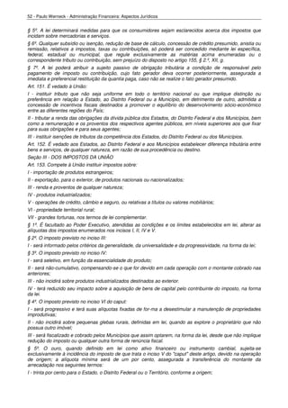 52 - Paulo Werneck - Administração Financeira: Aspectos Jurídicos


§ 5º. A lei determinará medidas para que os consumidores sejam esclarecidos acerca dos impostos que
incidam sobre mercadorias e serviços.
§ 6º. Qualquer subsídio ou isenção, redução de base de cálculo, concessão de crédito presumido, anistia ou
remissão, relativos a impostos, taxas ou contribuições, só poderá ser concedido mediante lei específica,
federal, estadual ou municipal, que regule exclusivamente as matérias acima enumeradas ou o
correspondente tributo ou contribuição, sem prejuízo do disposto no artigo 155, § 2.º, XII, g.
§ 7º. A lei poderá atribuir a sujeito passivo de obrigação tributária a condição de responsável pelo
pagamento de imposto ou contribuição, cujo fato gerador deva ocorrer posteriormente, assegurada a
imediata e preferencial restituição da quantia paga, caso não se realize o fato gerador presumido.
Art. 151. É vedado à União:
I - instituir tributo que não seja uniforme em todo o território nacional ou que implique distinção ou
preferência em relação a Estado, ao Distrito Federal ou a Município, em detrimento de outro, admitida a
concessão de incentivos fiscais destinados a promover o equilíbrio do desenvolvimento sócio-econômico
entre as diferentes regiões do País;
II - tributar a renda das obrigações da dívida pública dos Estados, do Distrito Federal e dos Municípios, bem
como a remuneração e os proventos dos respectivos agentes públicos, em níveis superiores aos que fixar
para suas obrigações e para seus agentes;
III - instituir isenções de tributos da competência dos Estados, do Distrito Federal ou dos Municípios.
Art. 152. É vedado aos Estados, ao Distrito Federal e aos Municípios estabelecer diferença tributária entre
bens e serviços, de qualquer natureza, em razão de sua procedência ou destino.
Seção III - DOS IMPOSTOS DA UNIÃO
Art. 153. Compete à União instituir impostos sobre:
I - importação de produtos estrangeiros;
II - exportação, para o exterior, de produtos nacionais ou nacionalizados;
III - renda e proventos de qualquer natureza;
IV - produtos industrializados;
V - operações de crédito, câmbio e seguro, ou relativas a títulos ou valores mobiliários;
VI - propriedade territorial rural;
VII - grandes fortunas, nos termos de lei complementar.
§ 1º. É facultado ao Poder Executivo, atendidas as condições e os limites estabelecidos em lei, alterar as
alíquotas dos impostos enumerados nos incisos I, II, IV e V.
§ 2º. O imposto previsto no inciso III:
I - será informado pelos critérios da generalidade, da universalidade e da progressividade, na forma da lei;
§ 3º. O imposto previsto no inciso IV:
I - será seletivo, em função da essencialidade do produto;
II - será não-cumulativo, compensando-se o que for devido em cada operação com o montante cobrado nas
anteriores;
III - não incidirá sobre produtos industrializados destinados ao exterior.
IV - terá reduzido seu impacto sobre a aquisição de bens de capital pelo contribuinte do imposto, na forma
da lei.
§ 4º. O imposto previsto no inciso VI do caput:
I - será progressivo e terá suas alíquotas fixadas de for-ma a desestimular a manutenção de propriedades
improdutivas;
II - não incidirá sobre pequenas glebas rurais, definidas em lei, quando as explore o proprietário que não
possua outro imóvel;
III - será fiscalizado e cobrado pelos Municípios que assim optarem, na forma da lei, desde que não implique
redução do imposto ou qualquer outra forma de renúncia fiscal.
§ 5º. O ouro, quando definido em lei como ativo financeiro ou instrumento cambial, sujeita-se
exclusivamente à incidência do imposto de que trata o inciso V do "caput" deste artigo, devido na operação
de origem; a alíquota mínima será de um por cento, assegurada a transferência do montante da
arrecadação nos seguintes termos:
I - trinta por cento para o Estado, o Distrito Federal ou o Território, conforme a origem;
 