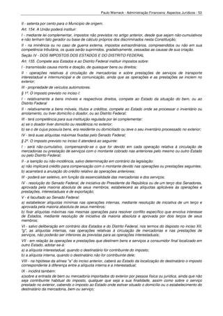 Paulo Werneck - Administração Financeira: Aspectos Jurídicos - 53


II - setenta por cento para o Município de origem.
Art. 154. A União poderá instituir:
I - mediante lei complementar, impostos não previstos no artigo anterior, desde que sejam não-cumulativos
e não tenham fato gerador ou base de cálculo próprios dos discriminados nesta Constituição;
II - na iminência ou no caso de guerra externa, impostos extraordinários, compreendidos ou não em sua
competência tributária, os quais serão suprimidos, gradativamente, cessadas as causas de sua criação.
Seção IV - DOS IMPOSTOS DOS ESTADOS E DO DISTRITO FEDERAL
Art. 155. Compete aos Estados e ao Distrito Federal instituir impostos sobre:
I - transmissão causa mortis e doação, de quaisquer bens ou direitos;
II - operações relativas à circulação de mercadorias e sobre prestações de serviços de transporte
interestadual e intermunicipal e de comunicação, ainda que as operações e as prestações se iniciem no
exterior;
III - propriedade de veículos automotores.
§ 1º. O imposto previsto no inciso I:
I - relativamente a bens imóveis e respectivos direitos, compete ao Estado da situação do bem, ou ao
Distrito Federal
II - relativamente a bens móveis, títulos e créditos, compete ao Estado onde se processar o inventário ou
arrolamento, ou tiver domicílio o doador, ou ao Distrito Federal;
III - terá competência para sua instituição regulada por lei complementar:
a) se o doador tiver domicilio ou residência no exterior;
b) se o de cujus possuía bens, era residente ou domiciliado ou teve o seu inventário processado no exterior;
IV - terá suas alíquotas máximas fixadas pelo Senado Federal;
§ 2º. O imposto previsto no inciso II atenderá ao seguinte:
I - será não-cumulativo, compensando-se o que for devido em cada operação relativa à circulação de
mercadorias ou prestação de serviços com o montante cobrado nas anteriores pelo mesmo ou outro Estado
ou pelo Distrito Federal;
II - a isenção ou não-incidência, salvo determinação em contrário da legislação:
a) não implicará crédito para compensação com o montante devido nas operações ou prestações seguintes;
b) acarretará a anulação do crédito relativo às operações anteriores;
III - poderá ser seletivo, em função da essencialidade das mercadorias e dos serviços;
IV - resolução do Senado Federal, de iniciativa do Presidente da República ou de um terço dos Senadores,
aprovada pela maioria absoluta de seus membros, estabelecerá as alíquotas aplicáveis às operações e
prestações, interestaduais e de exportação;
V - é facultado ao Senado Federal:
a) estabelecer alíquotas mínimas nas operações internas, mediante resolução de iniciativa de um terço e
aprovada pela maioria absoluta de seus membros;
b) fixar alíquotas máximas nas mesmas operações para resolver conflito específico que envolva interesse
de Estados, mediante resolução de iniciativa da maioria absoluta e aprovada por dois terços de seus
membros;
VI - salvo deliberação em contrário dos Estados e do Distrito Federal, nos termos do disposto no inciso XII,
"g", as alíquotas internas, nas operações relativas à circulação de mercadorias e nas prestações de
serviços, não poderão ser inferiores às previstas para as operações interestaduais;
VII - em relação às operações e prestações que destinem bens e serviços a consumidor final localizado em
outro Estado, adotar-se-á:
a) a alíquota interestadual, quando o destinatário for contribuinte do imposto;
b) a alíquota interna, quando o destinatário não for contribuinte dele;
VIII - na hipótese da alínea "a" do inciso anterior, caberá ao Estado da localização do destinatário o imposto
correspondente à diferença entre a alíquota interna e a interestadual;
IX - incidirá também:
a)sobre a entrada de bem ou mercadoria importados do exterior por pessoa física ou jurídica, ainda que não
seja contribuinte habitual do imposto, qualquer que seja a sua finalidade, assim como sobre o serviço
prestado no exterior, cabendo o imposto ao Estado onde estiver situado o domicílio ou o estabelecimento do
destinatário da mercadoria, bem ou serviço;
 