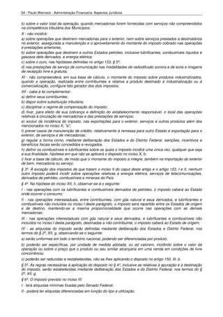 54 - Paulo Werneck - Administração Financeira: Aspectos Jurídicos


b) sobre o valor total da operação, quando mercadorias forem fornecidas com serviços não compreendidos
na competência tributária dos Municípios;
X - não incidirá:
a) sobre operações que destinem mercadorias para o exterior, nem sobre serviços prestados a destinatários
no exterior, assegurada a manutenção e o aproveitamento do montante do imposto cobrado nas operações
e prestações anteriores;
b) sobre operações que destinem a outros Estados petróleo, inclusive lubrificantes, combustíveis líquidos e
gasosos dele derivados, e energia elétrica;
c) sobre o ouro, nas hipóteses definidas no artigo 153, § 5º;
d) nas prestações de serviço de comunicação nas modalidades de radiodifusão sonora e de sons e imagens
de recepção livre e gratuita;
XI - não compreenderá, em sua base de cálculo, o montante do imposto sobre produtos industrializados,
quando a operação, realizada entre contribuintes e relativa a produto destinado à industrialização ou à
comercialização, configure fato gerador dos dois impostos;
XII - cabe à lei complementar:
a) definir seus contribuintes;
b) dispor sobre substituição tributária;
c) disciplinar o regime de compensação do imposto;
d) fixar, para efeito de sua cobrança e definição do estabelecimento responsável, o local das operações
relativas à circulação de mercadorias e das prestações de serviços;
e) excluir da incidência do imposto, nas exportações para o exterior, serviços e outros produtos além dos
mencionados no inciso X, "a";
f) prever casos de manutenção de crédito, relativamente à remessa para outro Estado e exportação para o
exterior, de serviços e de mercadorias;
g) regular a forma como, mediante deliberação dos Estados e do Distrito Federal, isenções, incentivos e
benefícios fiscais serão concedidos e revogados.
h) definir os combustíveis e lubrificantes sobre os quais o imposto incidirá uma única vez, qualquer que seja
a sua finalidade, hipótese em que não se aplicará o disposto no inciso X, b;
i) fixar a base de cálculo, de modo que o montante do imposto a integre, também na importação do exterior
de bem, mercadoria ou serviço.
§ 3º. À exceção dos impostos de que tratam o inciso II do caput deste artigo e o artigo 153, I e II, nenhum
outro imposto poderá incidir sobre operações relativas a energia elétrica, serviços de telecomunicações,
derivados de petróleo, combustíveis e minerais do País.
§ 4º. Na hipótese do inciso XII, h, observar-se-á o seguinte:
I - nas operações com os lubrificantes e combustíveis derivados de petróleo, o imposto caberá ao Estado
onde ocorrer o consumo;
II - nas operações interestaduais, entre contribuintes, com gás natural e seus derivados, e lubrificantes e
combustíveis não incluídos no inciso I deste parágrafo, o imposto será repartido entre os Estados de origem
e de destino, mantendo-se a mesma proporcionalidade que ocorre nas operações com as demais
mercadorias;
III - nas operações interestaduais com gás natural e seus derivados, e lubrificantes e combustíveis não
incluídos no inciso I deste parágrafo, destinadas a não contribuinte, o imposto caberá ao Estado de origem;
IV - as alíquotas do imposto serão definidas mediante deliberação dos Estados e Distrito Federal, nos
termos do § 2º, XII, g, observando-se o seguinte:
a) serão uniformes em todo o território nacional, podendo ser diferenciadas por produto;
b) poderão ser específicas, por unidade de medida adotada, ou ad valorem, incidindo sobre o valor da
operação ou sobre o preço que o produto ou seu similar alcançaria em uma venda em condições de livre
concorrência;
c) poderão ser reduzidas e restabelecidas, não se lhes aplicando o disposto no artigo 150, III, b.
§ 5º. As regras necessárias à aplicação do disposto no § 4º, inclusive as relativas à apuração e à destinação
do imposto, serão estabelecidas mediante deliberação dos Estados e do Distrito Federal, nos termos do §
2º, XII, g.
§ 6º. O imposto previsto no inciso III:
I - terá alíquotas mínimas fixadas pelo Senado Federal;
II - poderá ter alíquotas diferenciadas em função do tipo e utilização.
 