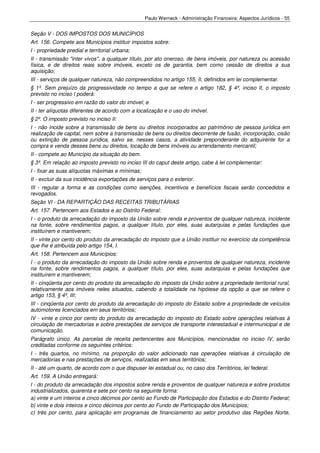 Paulo Werneck - Administração Financeira: Aspectos Jurídicos - 55


Seção V - DOS IMPOSTOS DOS MUNICÍPIOS
Art. 156. Compete aos Municípios instituir impostos sobre:
I - propriedade predial e territorial urbana;
II - transmissão "inter vivos", a qualquer título, por ato oneroso, de bens imóveis, por natureza ou acessão
física, e de direitos reais sobre imóveis, exceto os de garantia, bem como cessão de direitos a sua
aquisição;
III - serviços de qualquer natureza, não compreendidos no artigo 155, II, definidos em lei complementar.
§ 1º. Sem prejuízo da progressividade no tempo a que se refere o artigo 182, § 4º, inciso II, o imposto
previsto no inciso I poderá:
I - ser progressivo em razão do valor do imóvel; e
II - ter alíquotas diferentes de acordo com a localização e o uso do imóvel.
§ 2º. O imposto previsto no inciso II:
I - não incide sobre a transmissão de bens ou direitos incorporados ao patrimônio de pessoa jurídica em
realização de capital, nem sobre a transmissão de bens ou direitos decorrente de fusão, incorporação, cisão
ou extinção de pessoa jurídica, salvo se, nesses casos, a atividade preponderante do adquirente for a
compra e venda desses bens ou direitos, locação de bens imóveis ou arrendamento mercantil;
II - compete ao Município da situação do bem.
§ 3º. Em relação ao imposto previsto no inciso III do caput deste artigo, cabe à lei complementar:
I - fixar as suas alíquotas máximas e mínimas;
II - excluir da sua incidência exportações de serviços para o exterior.
III - regular a forma e as condições como isenções, incentivos e benefícios fiscais serão concedidos e
revogados.
Seção VI - DA REPARTIÇÃO DAS RECEITAS TRIBUTÁRIAS
Art. 157. Pertencem aos Estados e ao Distrito Federal:
I - o produto da arrecadação do imposto da União sobre renda e proventos de qualquer natureza, incidente
na fonte, sobre rendimentos pagos, a qualquer título, por eles, suas autarquias e pelas fundações que
instituírem e mantiverem;
II - vinte por cento do produto da arrecadação do imposto que a União instituir no exercício da competência
que lhe é atribuída pelo artigo 154, I.
Art. 158. Pertencem aos Municípios:
I - o produto da arrecadação do imposto da União sobre renda e proventos de qualquer natureza, incidente
na fonte, sobre rendimentos pagos, a qualquer título, por eles, suas autarquias e pelas fundações que
instituírem e mantiverem;
II - cinqüenta por cento do produto da arrecadação do imposto da União sobre a propriedade territorial rural,
relativamente aos imóveis neles situados, cabendo a totalidade na hipótese da opção a que se refere o
artigo 153, § 4º, III;
III - cinqüenta por cento do produto da arrecadação do imposto do Estado sobre a propriedade de veículos
automotores licenciados em seus territórios;
IV - vinte e cinco por cento do produto da arrecadação do imposto do Estado sobre operações relativas à
circulação de mercadorias e sobre prestações de serviços de transporte interestadual e intermunicipal e de
comunicação.
Parágrafo único. As parcelas de receita pertencentes aos Municípios, mencionadas no inciso IV, serão
creditadas conforme os seguintes critérios:
I - três quartos, no mínimo, na proporção do valor adicionado nas operações relativas à circulação de
mercadorias e nas prestações de serviços, realizadas em seus territórios;
II - até um quarto, de acordo com o que dispuser lei estadual ou, no caso dos Territórios, lei federal.
Art. 159. A União entregará:
I - do produto da arrecadação dos impostos sobre renda e proventos de qualquer natureza e sobre produtos
industrializados, quarenta e sete por cento na seguinte forma:
a) vinte e um inteiros e cinco décimos por cento ao Fundo de Participação dos Estados e do Distrito Federal;
b) vinte e dois inteiros e cinco décimos por cento ao Fundo de Participação dos Municípios;
c) três por cento, para aplicação em programas de financiamento ao setor produtivo das Regiões Norte,
 