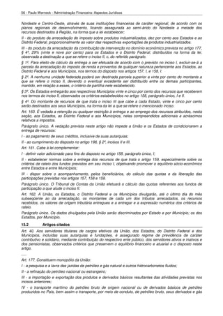 56 - Paulo Werneck - Administração Financeira: Aspectos Jurídicos


Nordeste e Centro-Oeste, através de suas instituições financeiras de caráter regional, de acordo com os
planos regionais de desenvolvimento, ficando assegurada ao semi-árido do Nordeste a metade dos
recursos destinados à Região, na forma que a lei estabelecer;
II - do produto da arrecadação do imposto sobre produtos industrializados, dez por cento aos Estados e ao
Distrito Federal, proporcionalmente ao valor das respectivas exportações de produtos industrializados.
III - do produto da arrecadação da contribuição de intervenção no domínio econômico prevista no artigo 177,
§ 4º, 29% (vinte e nove por cento) para os Estados e o Distrito Federal, distribuídos na forma da lei,
observada a destinação a que se refere o inciso II, c, do referido parágrafo.
§ 1º. Para efeito de cálculo da entrega a ser efetuada de acordo com o previsto no inciso I, excluir-se-á a
parcela da arrecadação do imposto de renda e proventos de qualquer natureza pertencente aos Estados, ao
Distrito Federal e aos Municípios, nos termos do disposto nos artigos 157, I, e 158, I.
§ 2º. A nenhuma unidade federada poderá ser destinada parcela superior a vinte por cento do montante a
que se refere o inciso II, devendo o eventual excedente ser distribuído entre os demais participantes,
mantido, em relação a esses, o critério de partilha nele estabelecido.
§ 3º. Os Estados entregarão aos respectivos Municípios vinte e cinco por cento dos recursos que receberem
nos termos do inciso II, observados os critérios estabelecidos no artigo 158, parágrafo único, I e II.
§ 4º. Do montante de recursos de que trata o inciso III que cabe a cada Estado, vinte e cinco por cento
serão destinados aos seus Municípios, na forma da lei a que se refere o mencionado inciso.
Art. 160. É vedada a retenção ou qualquer restrição à entrega e ao emprego dos recursos atribuídos, nesta
seção, aos Estados, ao Distrito Federal e aos Municípios, neles compreendidos adicionais e acréscimos
relativos a impostos.
Parágrafo único. A vedação prevista neste artigo não impede a União e os Estados de condicionarem a
entrega de recursos:
I - ao pagamento de seus créditos, inclusive de suas autarquias;
II - ao cumprimento do disposto no artigo 198, § 2º, incisos II e III.
Art. 161. Cabe à lei complementar:
I - definir valor adicionado para fins do disposto no artigo 158, parágrafo único, I;
II - estabelecer normas sobre a entrega dos recursos de que trata o artigo 159, especialmente sobre os
critérios de rateio dos fundos previstos em seu inciso I, objetivando promover o equilíbrio sócio-econômico
entre Estados e entre Municípios;
III - dispor sobre o acompanhamento, pelos beneficiários, do cálculo das quotas e da liberação das
participações previstas nos artigos 157, 158 e 159.
Parágrafo único. O Tribunal de Contas da União efetuará o cálculo das quotas referentes aos fundos de
participação a que alude o inciso II.
Art. 162. A União, os Estados, o Distrito Federal e os Municípios divulgarão, até o último dia do mês
subseqüente ao da arrecadação, os montantes de cada um dos tributos arrecadados, os recursos
recebidos, os valores de origem tributária entregues e a entregar e a expressão numérica dos critérios de
rateio.
Parágrafo único. Os dados divulgados pela União serão discriminados por Estado e por Município; os dos
Estados, por Município.
15.2         Artigos citados
Art. 40. Aos servidores titulares de cargos efetivos da União, dos Estados, do Distrito Federal e dos
Municípios, incluídas suas autarquias e fundações, é assegurado regime de previdência de caráter
contributivo e solidário, mediante contribuição do respectivo ente público, dos servidores ativos e inativos e
dos pensionistas, observados critérios que preservem o equilíbrio financeiro e atuarial e o disposto neste
artigo.
.....
Art. 177. Constituem monopólio da União:
I - a pesquisa e a lavra das jazidas de petróleo e gás natural e outros hidrocarbonetos fluidos;
II - a refinação do petróleo nacional ou estrangeiro;
III - a importação e exportação dos produtos e derivados básicos resultantes das atividades previstas nos
incisos anteriores;
IV - o transporte marítimo do petróleo bruto de origem nacional ou de derivados básicos de petróleo
produzidos no País, bem assim o transporte, por meio de conduto, de petróleo bruto, seus derivados e gás
 