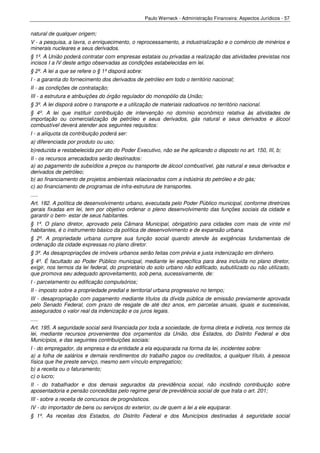 Paulo Werneck - Administração Financeira: Aspectos Jurídicos - 57


natural de qualquer origem;
V - a pesquisa, a lavra, o enriquecimento, o reprocessamento, a industrialização e o comércio de minérios e
minerais nucleares e seus derivados.
§ 1º. A União poderá contratar com empresas estatais ou privadas a realização das atividades previstas nos
incisos I a IV deste artigo observadas as condições estabelecidas em lei.
§ 2º. A lei a que se refere o § 1º disporá sobre:
I - a garantia do fornecimento dos derivados de petróleo em todo o território nacional;
II - as condições de contratação;
III - a estrutura e atribuições do órgão regulador do monopólio da União;
§ 3º. A lei disporá sobre o transporte e a utilização de materiais radioativos no território nacional.
§ 4º. A lei que instituir contribuição de intervenção no domínio econômico relativa às atividades de
importação ou comercialização de petróleo e seus derivados, gás natural e seus derivados e álcool
combustível deverá atender aos seguintes requisitos:
I - a alíquota da contribuição poderá ser:
a) diferenciada por produto ou uso;
b)reduzida e restabelecida por ato do Poder Executivo, não se lhe aplicando o disposto no art. 150, III, b;
II - os recursos arrecadados serão destinados:
a) ao pagamento de subsídios a preços ou transporte de álcool combustível, gás natural e seus derivados e
derivados de petróleo;
b) ao financiamento de projetos ambientais relacionados com a indústria do petróleo e do gás;
c) ao financiamento de programas de infra-estrutura de transportes.
.....
Art. 182. A política de desenvolvimento urbano, executada pelo Poder Público municipal, conforme diretrizes
gerais fixadas em lei, tem por objetivo ordenar o pleno desenvolvimento das funções sociais da cidade e
garantir o bem- estar de seus habitantes.
§ 1º. O plano diretor, aprovado pela Câmara Municipal, obrigatório para cidades com mais de vinte mil
habitantes, é o instrumento básico da política de desenvolvimento e de expansão urbana.
§ 2º. A propriedade urbana cumpre sua função social quando atende às exigências fundamentais de
ordenação da cidade expressas no plano diretor.
§ 3º. As desapropriações de imóveis urbanos serão feitas com prévia e justa indenização em dinheiro.
§ 4º. É facultado ao Poder Público municipal, mediante lei específica para área incluída no plano diretor,
exigir, nos termos da lei federal, do proprietário do solo urbano não edificado, subutilizado ou não utilizado,
que promova seu adequado aproveitamento, sob pena, sucessivamente, de:
I - parcelamento ou edificação compulsórios;
II - imposto sobre a propriedade predial e territorial urbana progressivo no tempo;
III - desapropriação com pagamento mediante títulos da dívida pública de emissão previamente aprovada
pelo Senado Federal, com prazo de resgate de até dez anos, em parcelas anuais, iguais e sucessivas,
assegurados o valor real da indenização e os juros legais.
.....
Art. 195. A seguridade social será financiada por toda a sociedade, de forma direta e indireta, nos termos da
lei, mediante recursos provenientes dos orçamentos da União, dos Estados, do Distrito Federal e dos
Municípios, e das seguintes contribuições sociais:
I - do empregador, da empresa e da entidade a ela equiparada na forma da lei, incidentes sobre:
a) a folha de salários e demais rendimentos do trabalho pagos ou creditados, a qualquer título, à pessoa
física que lhe preste serviço, mesmo sem vínculo empregatício;
b) a receita ou o faturamento;
c) o lucro;
II - do trabalhador e dos demais segurados da previdência social, não incidindo contribuição sobre
aposentadoria e pensão concedidas pelo regime geral de previdência social de que trata o art. 201;
III - sobre a receita de concursos de prognósticos.
IV - do importador de bens ou serviços do exterior, ou de quem a lei a ele equiparar.
§ 1º. As receitas dos Estados, do Distrito Federal e dos Municípios destinadas à seguridade social
 