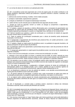Paulo Werneck - Administração Financeira: Aspectos Jurídicos - 59


IV - as normas de cálculo do montante a ser aplicado pela União.
.....
Art. 201. A previdência social será organizada sob a forma de regime geral, de caráter contributivo e de
filiação obrigatória, observados critérios que preservem o equilíbrio financeiro e atuarial, e atenderá, nos
termos da lei, a:
I - cobertura dos eventos de doença, invalidez, morte e idade avançada;
II - proteção à maternidade, especialmente à gestante;
III - proteção ao trabalhador em situação de desemprego involuntário;
IV - salário-família e auxílio-reclusão para os dependentes dos segurados de baixa renda;
V - pensão por morte do segurado, homem ou mulher, ao cônjuge ou companheiro e dependentes,
observado o disposto no § 2º.
§ 1º. É vedada a adoção de requisitos e critérios diferenciados para a concessão de aposentadoria aos
beneficiários do regime geral de previdência social, ressalvados os casos de atividades exercidas sob
condições especiais que prejudiquem a saúde ou a integridade física, definidos em lei complementar.
§ 2º. Nenhum benefício que substitua o salário de contribuição ou o rendimento do trabalho do segurado
terá valor mensal inferior ao salário mínimo.
§ 3º. Todos os salários de contribuição considerados para o cálculo de benefício serão devidamente
atualizados, na forma da lei.
§ 4º. É assegurado o reajustamento dos benefícios para preservar-lhes, em caráter permanente, o valor
real, conforme critérios definidos em lei.
§ 5º. É vedada a filiação ao regime geral de previdência social, na qualidade de segurado facultativo, de
pessoa participante de regime próprio de previdência.
§ 6º. A gratificação natalina dos aposentados e pensionistas terá por base o valor dos proventos do mês de
dezembro de cada ano.
§ 7º. É assegurada aposentadoria no regime geral de previdência social, nos termos da lei, obedecidas as
seguintes condições:
I - trinta e cinco anos de contribuição, se homem, e trinta anos de contribuição, se mulher;
II - sessenta e cinco anos de idade, se homem, e sessenta anos de idade, se mulher, reduzido em cinco
anos o limite para os trabalhadores rurais de ambos os sexos e para os que exerçam suas atividades em
regime de economia familiar, nestes incluídos o produtor rural, o garimpeiro e o pescador artesanal.
§ 8º. Os requisitos a que se refere o inciso I do parágrafo anterior serão reduzidos em cinco anos, para o
professor que comprove exclusivamente tempo de efetivo exercício das funções de magistério na educação
infantil e no ensino fundamental e médio.
§ 9º. Para efeito de aposentadoria, é assegurada a contagem recíproca do tempo de contribuição na
administração pública e na atividade privada, rural e urbana, hipótese em que os diversos regimes de
previdência social se compensarão financeiramente, segundo critérios estabelecidos em lei.
§ 10. Lei disciplinará a cobertura do risco de acidente do trabalho, a ser atendida concorrentemente pelo
regime geral de previdência social e pelo setor privado.
§ 11. Os ganhos habituais do empregado, a qualquer título, serão incorporados ao salário para efeito de
contribuição previdenciária e conseqüente repercussão em benefícios, nos casos e na forma da lei.
§ 12. Lei disporá sobre sistema especial de inclusão previdenciária para trabalhadores de baixa renda,
garantindo-lhes acesso a benefícios de valor igual a um salário-mínimo, exceto aposentadoria por tempo de
contribuição.
.....
Art. 237. A fiscalização e o controle sobre o comércio exterior, essenciais à defesa dos interesses
fazendários nacionais, serão exercidos pelo Ministério da Fazenda.
.....
Art. 239. A arrecadação decorrente das contribuições para o Programa de Integração Social, criado pela Lei
Complementar nº 7, de 7 de setembro de 1970, e para o Programa de Formação do Patrimônio do Servidor
Público, criado pela Lei Complementar nº 8, de 3 de dezembro de 1970, passa, a partir da promulgação
desta Constituição, a financiar, nos termos que a lei dispuser, o programa do seguro-desemprego e o abono
de que trata o § 3º deste artigo.
§ 1º. Dos recursos mencionados no "caput" deste artigo, pelo menos quarenta por cento serão destinados a
financiar programas de desenvolvimento econômico, através do Banco Nacional de Desenvolvimento
 