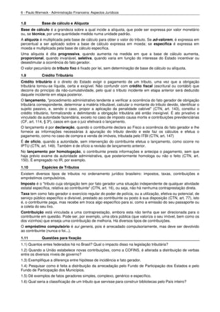 6 - Paulo Werneck - Administração Financeira: Aspectos Jurídicos


1.8          Base de cálculo e Alíquota
Base de cálculo é a grandeza sobre a qual incide a alíquota, que pode ser expressa por valor monetário
ou, se técnica, por uma quantidade medida numa unidade padrão.
A alíquota é multiplicada pela base de cálculo para obter o valor do tributo. Se ad-valorem, é expressa em
percentual a ser aplicado sobre a base de cálculo expressa em moeda; se específica é expressa em
moeda e multiplicada pela base de cálculo específica.
Uma alíquota é dita progressiva, quando aumenta na medida em que a base de cálculo aumenta,
proporcional, quando invariável, seletiva, quando varia em função do interesse do Estado incentivar ou
desestimular a ocorrência do fato gerador.
O valor pecuniário de tributo fixo é fixado por lei, sem determinação de base de cálculo ou alíquota.
1.9          Crédito Tributário
Crédito tributário é o direito do Estado exigir o pagamento de um tributo, uma vez que a obrigação
tributária tornou-se líquida, certa e exigível. Não confundir com crédito fiscal (escritural ou contábil) que
decorre do princípio da não-cumulatividade, pelo qual o tributo incidente em etapa anterior será deduzido
daquele incidente em etapa posterior.
O lançamento, "procedimento administrativo tendente a verificar a ocorrência do fato gerador de obrigação
tributária correspondente, determinar a matéria tributável, calcular o montante do tributo devido, identificar o
sujeito passivo, e, sendo o caso, propor a aplicação da penalidade cabível" (CTN, art. 143), constitui o
crédito tributário, formalizando e delimitando a obrigação tributária até então inexigível. É ato privativo e
vinculado da autoridade fazendária, exceto no caso de imposto causa mortis e contribuições previdenciárias
(CF, art. 114, § 3º), casos em que o juiz efetivará o lançamento.
O lançamento é por declaração, quando o contribuinte declara ao Fisco a ocorrência do fato gerador e lhe
fornece as informações necessárias à apuração do tributo devido e este faz os cálculos e efetua o
pagamento, como no caso de compra e venda de imóveis, tributada pelo ITBI (CTN, art. 147)
É de ofício, quando a autoridade, sem intervenção do contribuinte efetua o lançamento, como ocorre no
IPTU (CTN, art. 149). Também é de ofício a revisão de lançamento anterior.
No lançamento por homologação, o contribuinte presta informações e antecipa o pagamento, sem que
haja prévio exame da autoridade administrativa, que posteriormente homologa ou não o feito (CTN, art.
150). É empregado no IR, por exemplo.
1.10         Espécies de Tributos
Existem diversos tipos de tributos no ordenamento jurídico brasileiro: impostos, taxas, contribuições e
empréstimos compulsórios.
Imposto é o "tributo cuja obrigação tem por fato gerador uma situação independente de qualquer atividade
estatal específica, relativa ao contribuinte" (CTN, art. 16), ou seja, não há nenhuma contraprestação direta.
Taxa tem como fato gerador o exercício regular do poder de polícia, ou a utilização, efetiva ou potencial, de
serviço público específico e divisível, prestado ao contribuinte ou posto à sua disposição (CTN, art. 77), isto
é, o contribuinte paga, mas recebe em troca algo específico para si, como a emissão do seu passaporte ou
a coleta do seu lixo.
Contribuição está vinculada a uma contraprestação, embora esta não tenha que ser direcionada para o
contribuinte em questão. Pode ser, por exemplo, uma obra pública (que valoriza o seu imóvel, bem como os
dos vizinhos) que enseja uma contribuição de melhoria. Há diversos tipos de contribuições.
O empréstimo compulsório é sui generis, pois é arrecadado compulsoriamente, mas deve ser devolvido
ao contribuinte (nunca o foi...).
1.11         Questões para fixação
1.1) Quantos entes federados há no Brasil? Qual o impacto disso na legislação tributária?
1.2) Quando a União estabelece novas contribuições, como a COFINS, é alterada a distribuição de verbas
entre os diversos níveis de governo?
1.3) Exemplifique a diferença entre hipótese de incidência e fato gerador.
1.4) Pesquisar como é feita a distribuição da arrecadação pelo Fundo de Participação dos Estados e pelo
Fundo de Participação dos Municípios.
1.5) Dê exemplos de fatos geradores simples, complexo, genérico e específico.
1.6) Qual seria a classificação de um tributo que servisse para construir bibliotecas pelo País inteiro?
 