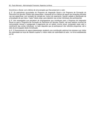 60 - Paulo Werneck - Administração Financeira: Aspectos Jurídicos


Econômico e Social, com critérios de remuneração que lhes preservem o valor.
§ 2º. Os patrimônios acumulados do Programa de Integração Social e do Programa de Formação do
Patrimônio do Servidor Público são preservados, mantendo-se os critérios de saque nas situações previstas
nas leis específicas, com exceção da retirada por motivo de casamento, ficando vedada a distribuição da
arrecadação de que trata o "caput" deste artigo, para depósito nas contas individuais dos participantes.
§ 3º. Aos empregados que percebam de empregadores que contribuem para o Programa de Integração
Social ou para o Programa de Formação do Patrimônio do Servidor Público, até dois salários mínimos de
remuneração mensal, é assegurado o pagamento de um salário mínimo anual, computado neste valor o
rendimento das contas individuais, no caso daqueles que já participavam dos referidos programas, até a
data da promulgação desta Constituição.
§ 4º. O financiamento do seguro-desemprego receberá uma contribuição adicional da empresa cujo índice
de rotatividade da força de trabalho superar o índice médio da rotatividade do setor, na forma estabelecida
por lei.
.....
 
