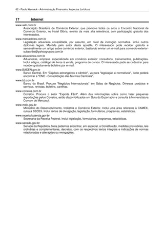 62 - Paulo Werneck - Administração Financeira: Aspectos Jurídicos



17           Internet
www.aeb.com.br
     Associação Brasileira de Comércio Exterior, que promove todos os anos o Encontro Nacional de
     Comércio Exterior, no Hotel Glória, evento da mais alta relevância, com participação gratuita dos
     interessados.
www.mercadores.com.br
    Legislação aduaneira consolidada, por assunto, em nível de instrução normativa. Inclui outros
    diplomas legais. Mantida pelo autor desta apostila. O interessado pode receber gratuita e
    semanalmente um artigo sobre comércio exterior, bastando enviar um e-mail para comercio-exterior-
    subscribe@yahoogrupos.com.br
www.aduaneiras.com.br
     Aduaneiras, empresa especializada em comércio exterior: consultoria, treinamentos, publicações.
     Inclui artigos, catálogo de livros à venda, programa de cursos. O interessado pode se cadastrar para
     receber gratuitamente boletins por e-mail.
www.BACEN.gov.br
     Banco Central. Em "Capitais estrangeiros e câmbio", vá para "legislação e normativos", onde poderá
     encontrar a "CNC - Consolidação das Normas Cambiais".
www.bb.com.br
     Banco do Brasil. Procure "Negócios Internacionais" em Salas de Negócios. Diversos produtos e
     serviços, revistas, boletins, cartilhas.
www.correios.com.br
     Correios. Procure o setor "Exporta Fácil". Além das informações sobre como fazer pequenas
     exportações pelos Correios, estão disponibilizados um Guia do Exportador e consulta à Nomenclatura
     Comum do Mercosul.
www.mdic.gov.br
    Ministério do Desenvolvimento, Indústria e Comércio Exterior. Inclui uma área referente à CAMEX,
    outra à SECEX. Inclui textos de divulgação, legislação, formulários, programas, estatísticas.
www.receita.fazenda.gov.br
     Secretaria da Receita Federal. Inclui legislação, formulários, programas, estatísticas.
www.senado.gov.br
     Senado da República. Nela podemos encontrar, em especial, a Constituição, medidas provisórias, leis
     ordinárias e complementares, decretos, com os respectivos textos integrais e indicações de normas
     relacionadas e alterações ou revogações.
 